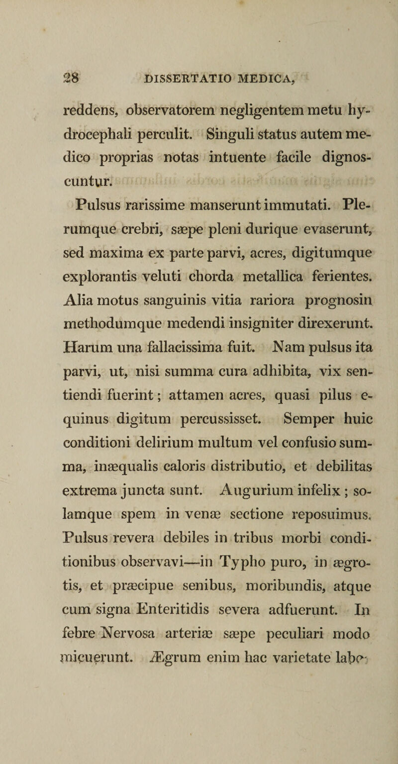 reddens, observatorem negligentem metu hy- drocephali perculit. Singuli status autem me¬ dico proprias notas intuente facile dignos¬ cuntur. Pulsus rarissime manserunt immutati. Ple¬ rumque crebri, saepe pleni durique evaserunt, sed maxima ex parte parvi, acres, digitumque explorantis veluti chorda metallica ferientes. Alia motus sanguinis vitia rariora prognosin methodumque medendi insigniter direxerunt. Harum una fallacissima fuit. Nam pulsus ita parvi, ut, nisi summa cura adhibita, vix sen¬ tiendi fuerint; attamen acres, quasi pilus e- quinus digitum percussisset. Semper huic conditioni delirium multum vel confusio sum¬ ma, inaequalis caloris distributio, et debilitas extrema juncta sunt. Augurium infelix ; so- lamque spem in venae sectione reposuimus. Pulsus revera debiles in tribus morbi condi¬ tionibus observavi—-in Typho puro, in aegro¬ tis, et praecipue senibus, moribundis, atque cum signa Enteritidis severa adfuerunt. In febre Nervosa arteriae saepe peculiari modo micuerunt. iEgrum enim hac varietate labc'