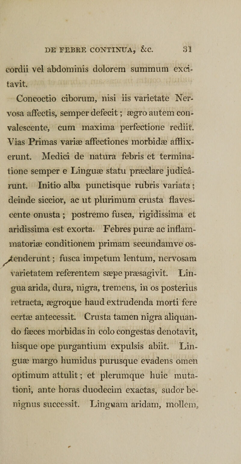 cordii vel abdominis dolorem summum exci¬ tavit. Concoctio ciborum, nisi iis varietate Ner¬ vosa affectis, semper defecit; aegro autem con¬ valescente, cum maxima perfectione rediit. Vias Primas variae affectiones morbidae afflix¬ erunt. Medici de natura febris et termina¬ tione semper e Linguae statu prmclare judica¬ runt. Initio alba punctisque rubris variata; deinde siccior, ac ut plurimum crusta flaves¬ cente onusta ; postremo fusca, rigidissima et aridissima est exorta. Febres purae ac inflam¬ matoriae conditionem primam secundamve os¬ tenderunt ; fusca impetum lentum, nervosam varietatem referentem saepe praesagivit. Lin¬ gua arida, dura, nigra, tremens, in os posterius retracta, aegroque haud extrudenda morti fere certae antecessit. Crusta tamen nigra aliquan¬ do faeces morbidas in colo congestas denotavit, hisque ope purgantium expulsis abiit. Lin¬ guae margo humidus purusque evadens omen optimum attulit; et plerumque huic muta¬ tioni, ante horas duodecim exactas, sudor be¬ nignus successit. Linguam aridam, mollem,
