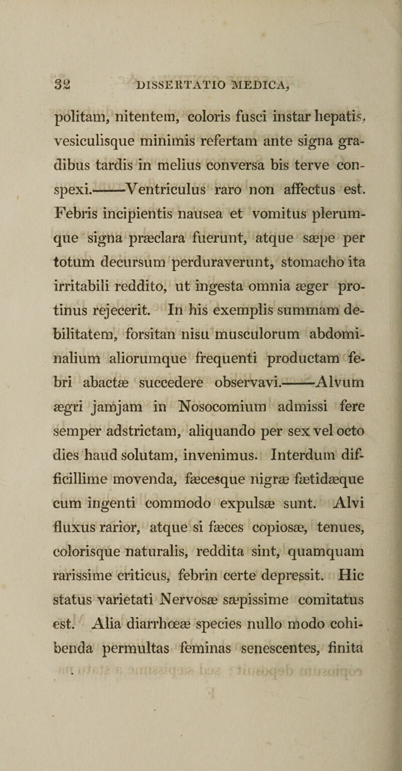 politam, nitentem, coloris fusci instar hepatis, vesiculisque minimis refertam ante signa gra&gt; dibus tardis in melius conversa bis terve con¬ spexi.-Ventriculus raro non affectus est. Febris incipientis nausea et vomitus plerum¬ que signa preeclara fuerunt, atque smpe per totum decursum perduraverunt, stomacho ita irritabili reddito, ut ingesta omnia asger pro¬ tinus rejecerit. In his exemplis summam de¬ bilitatem, forsitan nisu musculorum abdomi¬ nalium aliorumque frequenti productam fe¬ bri abactse succedere observavi.-Alvum asgri jam jam in Nosocomium admissi fere semper adstrictam, aliquando per sex vel octo dies haud solutam, invenimus. Interdum dif¬ ficillime movenda, feecesque nigree fmtidseque cum ingenti commodo expulsee sunt. Alvi fluxus rarior, atque si feeces copiosse, tenues, colorisque naturalis, reddita sint, quamquam rarissime criticus, febrin certe depressit. Hic status varietati Nervosas saspissime comitatus est. Alia diarrhoeas species nullo modo cohi¬ benda permultas feminas senescentes, finita