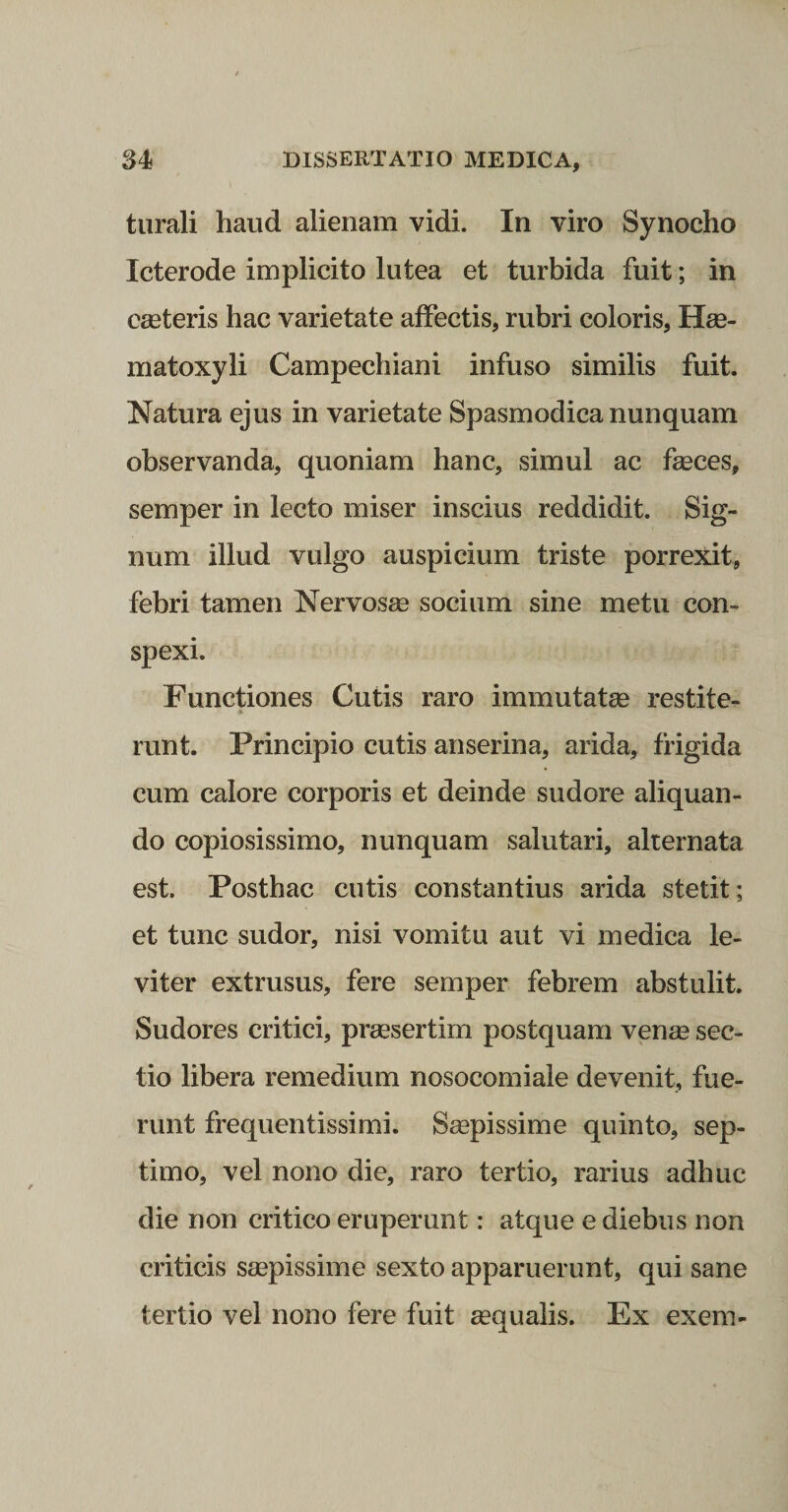 turali haud alienam vidi. In viro Synocho leter ode implicito lutea et turbida fuit; in emeteris hac varietate affectis, rubri coloris, Hee- matoxyli Campechiani infuso similis fuit. Natura ejus in varietate Spasmodica nunquam observanda, quoniam hanc, simul ac feces, semper in lecto miser inscius reddidit. Sig¬ num illud vulgo auspicium triste porrexit, febri tamen Nervosee socium sine metu con¬ spexi. Functiones Cutis raro immutatse restite- runt. Principio cutis anserina, arida, frigida cum calore corporis et deinde sudore aliquan¬ do copiosissimo, nunquam salutari, alternata est. Posthac cutis constantius arida stetit; et tunc sudor, nisi vomitu aut vi medica le¬ viter extrusus, fere semper febrem abstulit. Sudores critici, preesertim postquam vense sec¬ tio libera remedium nosocomiale devenit, fue¬ runt frequentissimi. S^pissime quinto, sep¬ timo, vel nono die, raro tertio, rarius adhuc die non critico eruperunt: atque e diebus non criticis saepissime sexto apparuerunt, qui sane tertio vel nono fere fuit aequalis. Ex exem-