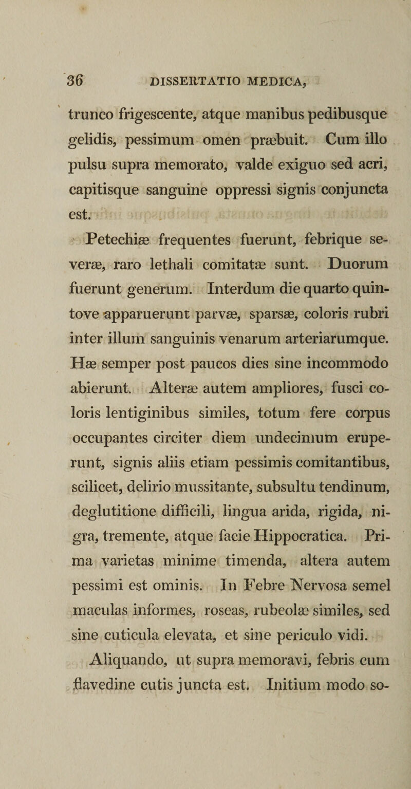 trunco frigescente, atque manibus pedibusqiie gelidis, pessimum omen praebuit. Cum illo pulsu supra memorato, valde exiguo sed acri, capitisque sanguine oppressi signis conjuncta est. &gt; Petechiae frequentes fuerunt, febrique se¬ verae, raro lethali comitatee sunt. Duorum fuerunt generum. Interdum die quarto quin¬ to ve -apparuerunt parvae, sparsae, coloris rubri inter illum sanguinis venarum arteriarumque. Hae semper post paucos dies sine incommodo abierunt. Alterae autem ampliores, fusci co¬ loris lentiginibus similes, totum fere corpus occupantes circiter diem undecimum erupe¬ runt, signis aliis etiam pessimis comitantibus, scilicet, delirio mussitante, subsultu tendinum, deglutitione difficili, lingua arida, rigida, ni¬ gra, tremente, atque facie Hippocratica. Pri¬ ma varietas minime timenda, altera autem pessimi est ominis. In Febre Nervosa semel maculas informes, roseas, rubeolse similes, sed sine cuticula elevata, et sine periculo vidi. Aliquando, ut supra memoravi, febris cum flavedine cutis juncta est. Initium modo so-