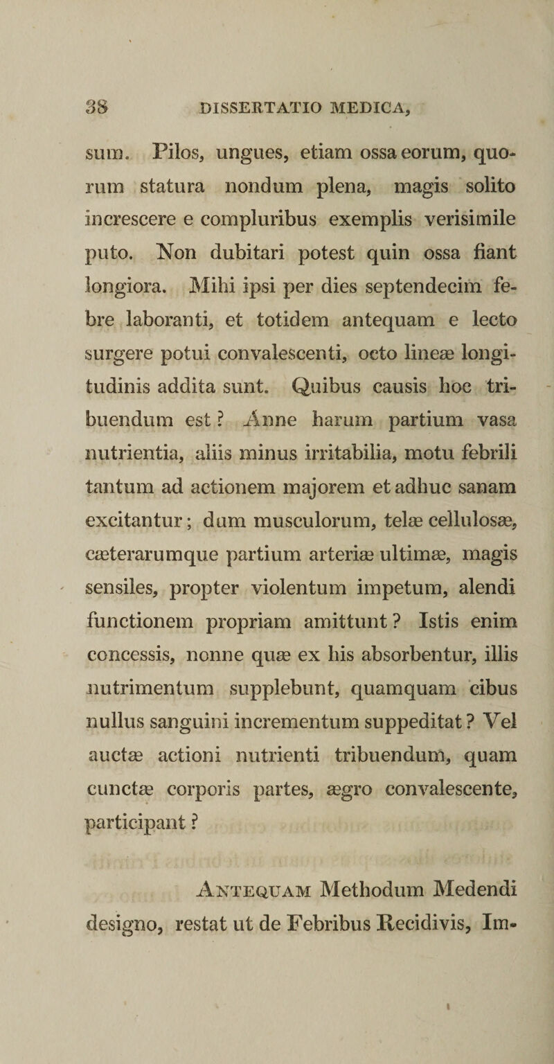sum. Pilos, ungues, etiam ossa eorum, quo¬ rum statura nondum plena, magis solito increscere e compluribus exemplis verisimile puto. Non dubitari potest quin ossa fiant longiora. Mihi ipsi per dies septendecim fe¬ bre laboranti, et totidem antequam e lecto surgere potui convalescenti, octo lineae longi¬ tudinis addita sunt. Quibus causis hoc tri¬ buendum est ? iinne harum partium vasa nutrientia, aliis minus irritabilia, motu febrili tantum ad actionem majorem et adhuc sanam excitantur; dum musculorum, telee cellulosae, crnterarumque partium arterim ultimae, magis sensiles, propter violentum impetum, alendi functionem propriam amittunt ? Istis enim concessis, nonne quae ex his absorbentur, illis nutrimentum supplebunt, quamquam cibus nullus sanguini incrementum suppeditat ? Vel auctae actioni nutrienti tribuendum, quam cunctae corporis partes, aegro convalescente, participant ? Antequam Methodum Medendi designo, restat ut de Febribus Recidivis, Im-