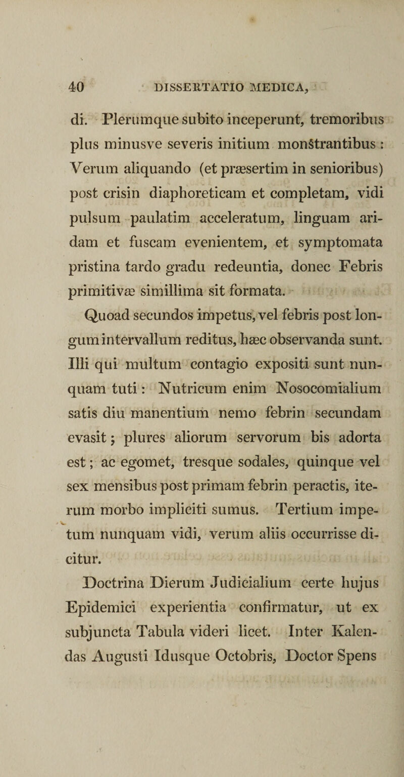 di. Plerumque subito inceperunt, tremoribus plus minusve severis initium monstrantibus : Verum aliquando (et praesertim in senioribus) post crisin diaphoreticam et completam, vidi pulsum paulatim acceleratum, linguam ari¬ dam et fuscam evenientem, et symptomata pristina tardo gradu redeuntia, donec Febris primitiva? simillima sit formata. Quoad secundos impetus, vel febris post lon¬ gum intervallum reditus, hsec observanda sunt. Illi qui multum contagio expositi sunt nun¬ quam tuti: Nutricum enim Nosocomialium satis diu manentium nemo febrin secundam evasit; plures aliorum servorum bis adorta est; ac egomet, tresque sodales, quinque vel sex mensibus post primam febrin peractis, ite¬ rum morbo impliciti sumus. Tertium impe¬ tum nunquam vidi, verum aliis occurrisse di¬ citur. Doctrina Dierum Judicialium certe hujus Epidemici experientia confirmatur, ut ex subjuncta Tabula videri licet. Inter Kalen- das Augusti Idusque Octobris, Doctor Spens