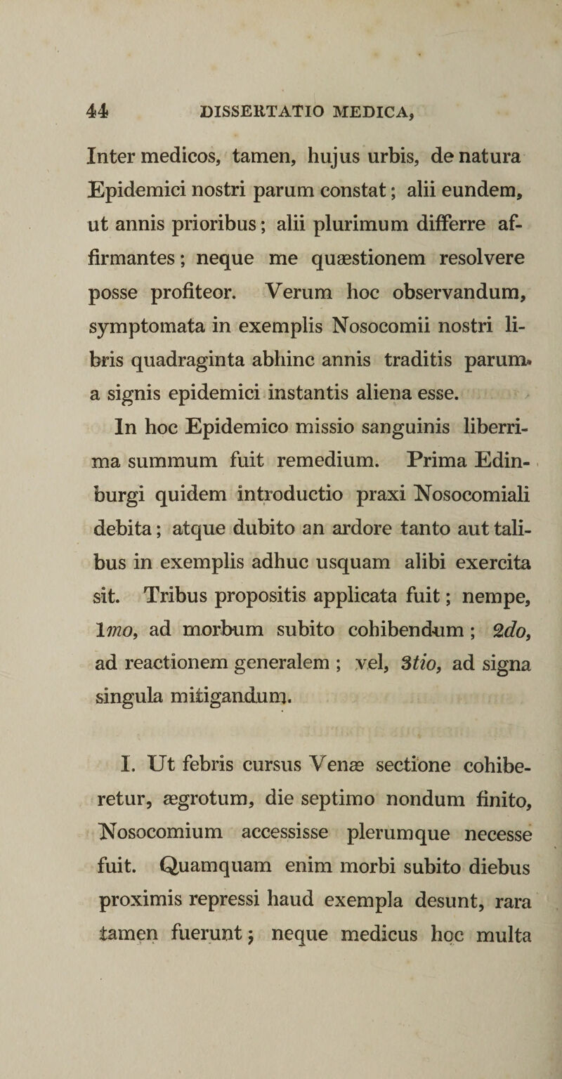 Inter medicos, tamen, hujus urbis, de natura Epidemici nostri parum constat; alii eundem, ut annis prioribus ; alii plurimum differre af¬ firmantes ; neque me quaestionem resolvere posse profiteor. Verum hoc observandum, symptomata in exemplis Nosocomii nostri li¬ bris quadraginta abhinc annis traditis parum, a signis epidemici instantis aliena esse. In hoc Epidemico missio sanguinis liberri¬ ma summum fuit remedium. Prima Edin-. burgi quidem introductio praxi Nosocomiali debita; atque dubito an ardore tanto aut tali¬ bus in exemplis adhuc usquam alibi exercita sit. Tribus propositis applicata fuit; nempe, \mo^ ad morbum subito cohibendum; ad reactionem generalem ; vel, %tio, ad signa singula mitigandum. I. Ut febris cursus Venae sectione cohibe¬ retur, aegrotum, die septimo nondum finito. Nosocomium accessisse plerumque necesse fuit. Quamquam enim morbi subito diebus proximis repressi haud exempla desunt, rara tamen fuerunt j neque medicus hoc multa