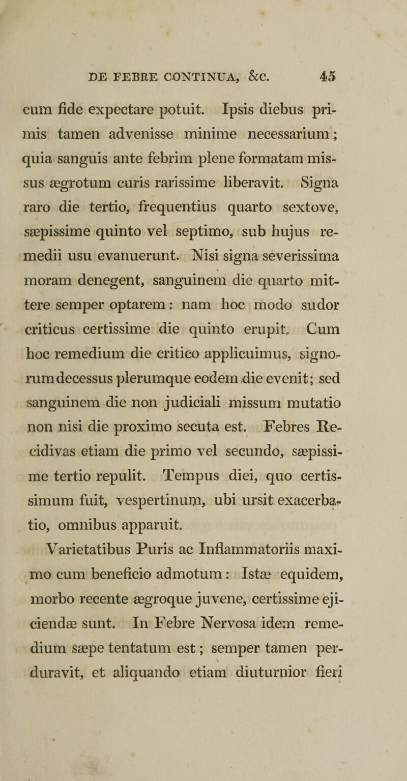 cum fide expectare potuit. Ipsis diebus pri¬ mis tamen advenisse minime necessarium; quia sanguis ante febrim plene formatam mis¬ sus gegrotum curis rarissime liberavit. Signa raro die tertio, frequentius quarto sextove, saepissime quinto vel septimo, sub hujus re¬ medii usu evanuerunt. Msi signa severissima moram denegent, sanguinem die quarto mit¬ tere semper optarem: nam hoc modo sudor criticus certissime die quinto erupit. Cum hoc remedium die critico applicuimus, signo¬ rum decessus plerumque eodem die evenit; sed sanguinem die non judiciali missum mutatio non nisi die proximo secuta est. Febres Fe- cidivas etiam die primo vel secundo, seepissi- me tertio repulit. Tempus diei, quo certis¬ simum fuit, vespertinum, ubi ursit exacerba?- tio, omnibus apparuit Varietatibus Puris ac Inflammatoriis maxi¬ mo cum beneficio admotum: Ista? equidem, morbo recente mgroque juvene, certissime eji¬ ciendae sunt. In Febre Nervosa idem reme¬ dium saepe tentatum est; semper tamen per- duravit, et aliquando etiam diuturnior fieri