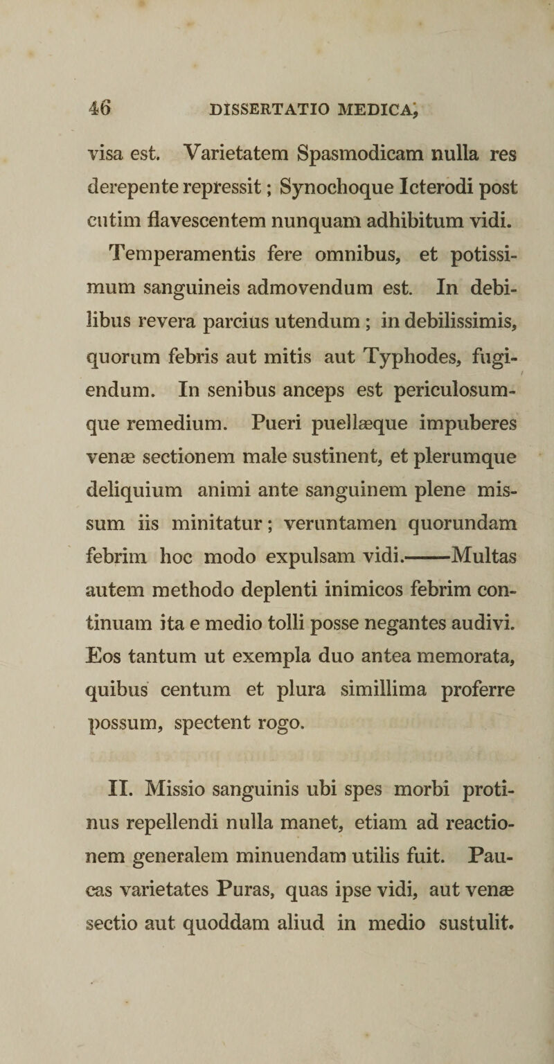 visa est. Varietatem Spasmodicam nulla res derepente repressit; Synochoque Icterbdi post ciitim flavescentem nunquam adhibitum vidi. Temperamentis fere omnibus, et potissi¬ mum sanguineis admovendum est. In debi¬ libus revera parcius utendum ; in debilissimis, quorum febris aut mitis aut Typhodes, fugi¬ endum. In senibus anceps est periculosum- que remedium. Pueri puellasque impuberes vense sectionem male sustinent, et plerumque deliquium animi ante sanguinem plene mis¬ sum iis minitatur; veruntamen quorundam febrim hoc modo expulsam vidi.-Multas autem methodo deplenti inimicos febrim con¬ tinuam ita e medio tolli posse negantes audivi. Eos tantum ut exempla duo antea memorata, quibus centum et plura simillima proferre possum, spectent rogo. II. Missio sanguinis ubi spes morbi proti¬ nus repellendi nulla manet, etiam ad reactio¬ nem generalem minuendam utilis fuit. Pau¬ cas varietates Puras, quas ipse vidi, aut vense sectio aut quoddam aliud in medio sustulit.