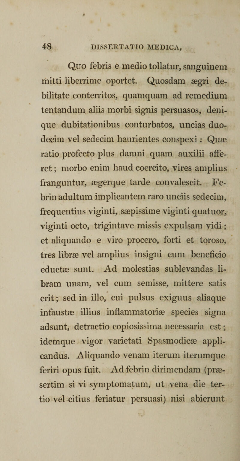 Quo febris e medio tollatur, sanguinem mitti liberrime oportet. Quosdam segri de¬ bilitate conterritos, quamquam ad remedium tentandum aliis morbi signis persuasos, deni¬ que dubitationibus conturbatos, uncias duo¬ decim vel sedecim haurientes conspexi; Quae ratio profecto plus damni quam auxilii affe¬ ret ; morbo enim haud coercito, vires amplius franguntur, asgerque tarde convalescit. Fe- brin adultum implicantem raro unciis sedecim, frequentius viginti, saepissime viginti quatuor, viginti octo, trigintave missis expulsam vidi; et aliquando e viro procero, forti et toroso, tres librae vel amplius insigni cum beneficio eductae sunt. Ad molestias sublevandas li¬ bram unam, vel cum semisse, mittere satis erit; sed in illo, cui pulsus exiguus aliaque infaustae illius inflammatoriae species signa adsunt, detractio copiosissima necessaria est; idem que vigor varietati Spasmodicae appli¬ candus. Aliquando venam iterum iterumque feriri opus fuit. Ad febrin dirimendam (prae¬ sertim si vi symptomatum, ut vena die ter¬ tio vel citius feriatur persuasi) nisi abierunt