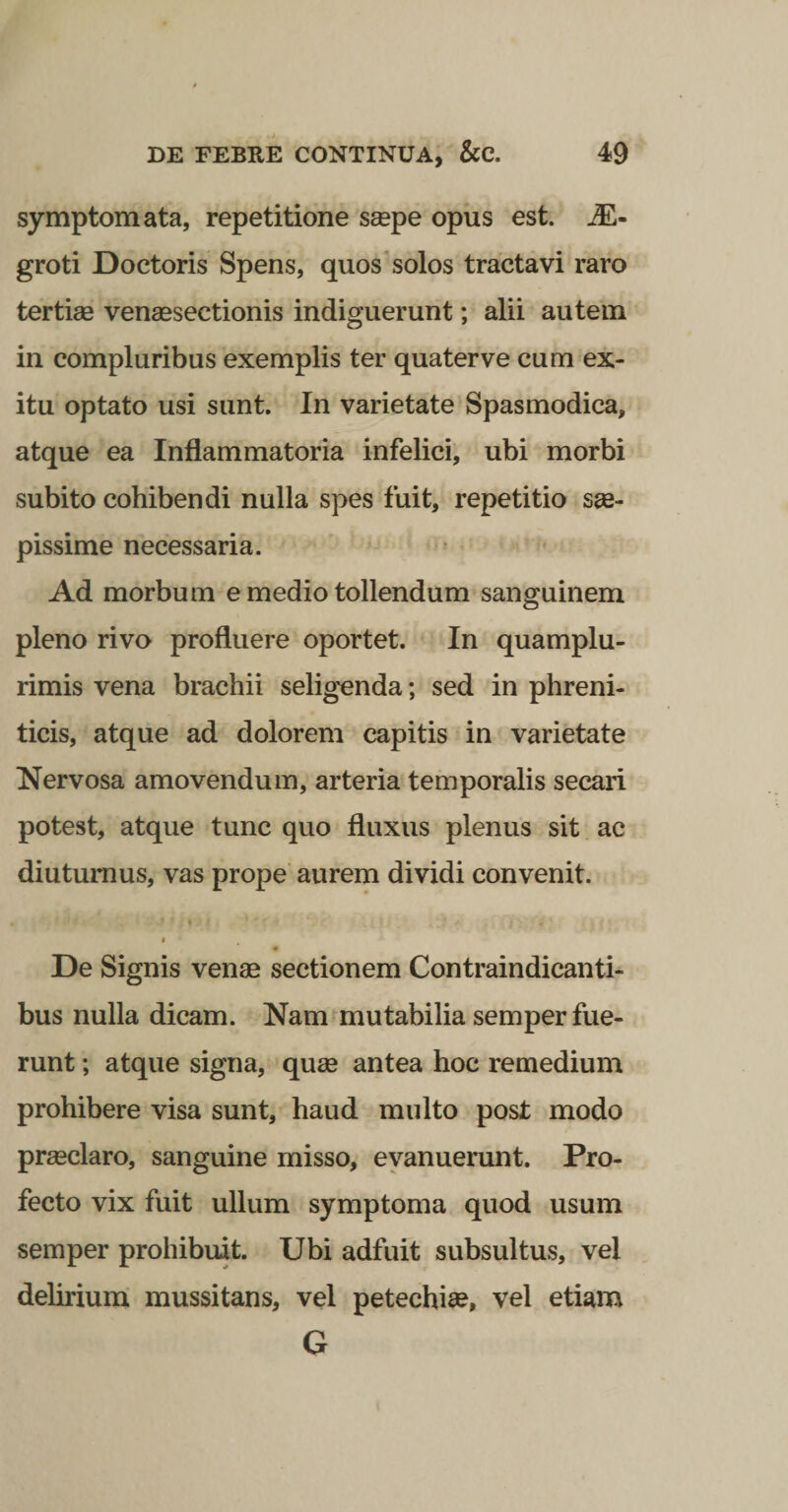 symptomata, repetitione s£epe opus est. JE- groti Doctoris Spens, quos*solos tractavi raro tertiee venaesectionis indiguerunt; alii autem in compluribus exemplis ter quaterve cum ex¬ itu optato usi sunt. In varietate Spasmodica, atque ea Inflammatoria infelici, ubi morbi subito cohibendi nulla spes fuit, repetitio sae¬ pissime necessaria. Ad morbum e medio tollendum sanguinem pleno rivo profluere oportet. In quamplu- rimis vena brachii selig^enda; sed in phreni¬ ticis, atque ad dolorem capitis in varietate Nervosa amovendum, arteria temporalis secari potest, atque tunc quo fluxus plenus sit ac diuturnus, vas prope aurem dividi convenit. I De Signis venae sectionem Contraindicanti- bus nulla dicam. Nam mutabilia semper fue¬ runt ; atque signa, quae antea hoc remedium prohibere visa sunt, haud multo post modo praeclaro, sanguine misso, evanuerunt. Pro¬ fecto vix fuit ullum symptoma quod usum semper prohibuit. Ubi adfuit subsultus, vel delirium mussitans, vel petechise, vel etiam G