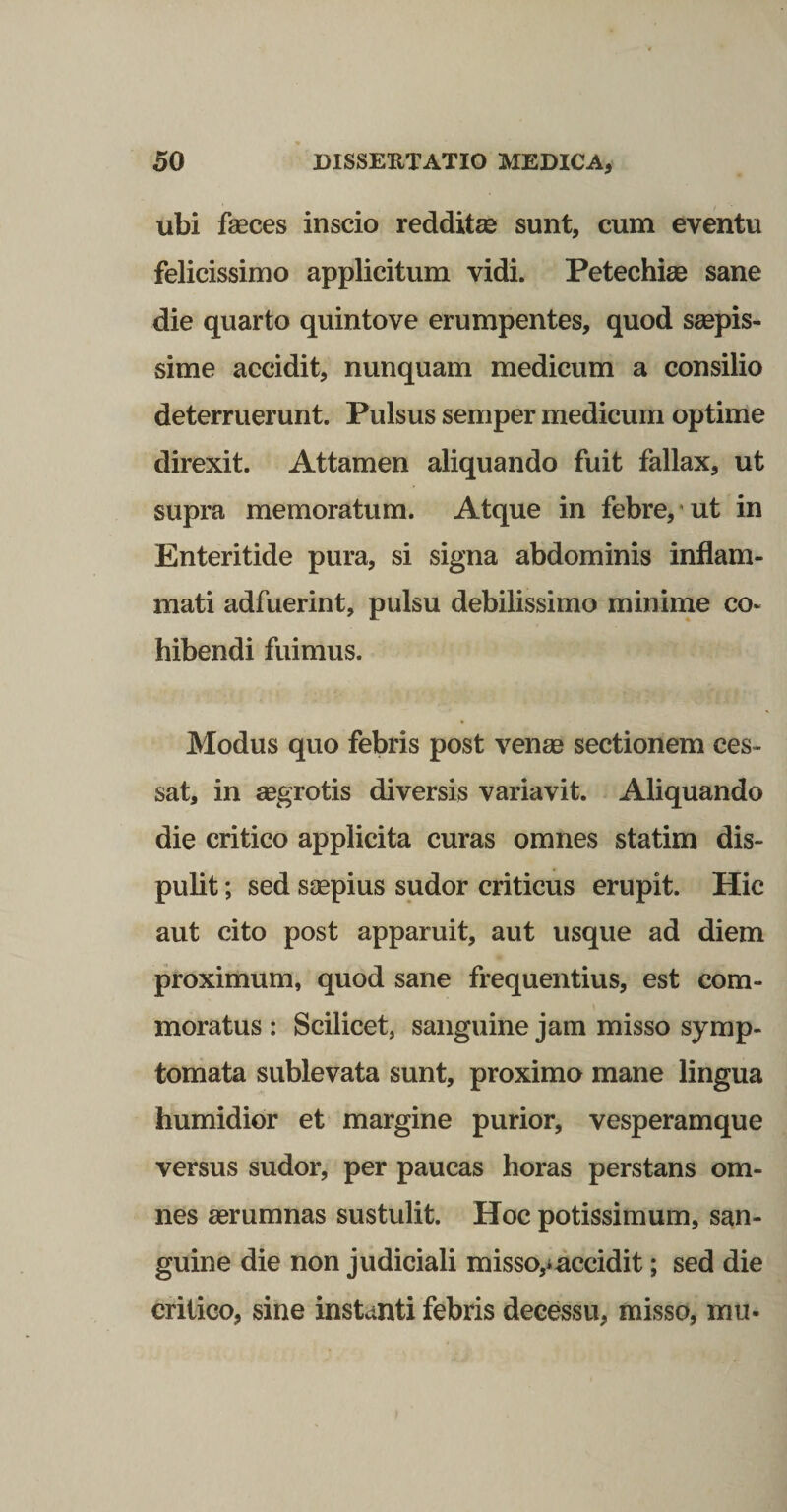 ubi faeces inscio redditse sunt, cum eventu felicissimo applicitum vidi. Petechiae sane die quarto quintove erumpentes, quod saepis¬ sime accidit, nunquam medicum a consilio deterruerunt. Pulsus semper medicum optime direxit. Attamen aliquando fuit fallax, ut supra memoratum. Atque in febre,* ut in Enteritide pura, si signa abdominis inflam¬ mati adfuerint, pulsu debilissimo mininie co¬ hibendi fuimus. Modus quo febris post venae sectionem ces¬ sat, in aegrotis diversis variavit. Aliquando die critico applicita curas omnes statim dis¬ pulit ; sed saepius sudor criticus erupit. Hic aut cito post apparuit, aut usque ad diem proximum, quod sane frequentius, est com¬ moratus : Scilicet, sanguine jam misso symp¬ tomata sublevata sunt, proximo mane lingua humidior et margine purior, vesperamque versus sudor, per paucas horas perstans om¬ nes aerumnas sustulit. Hoc potissimum, san¬ guine die non judiciali misso,iaccidit; sed die critico, sine instanti febris decessu, misso, mu-