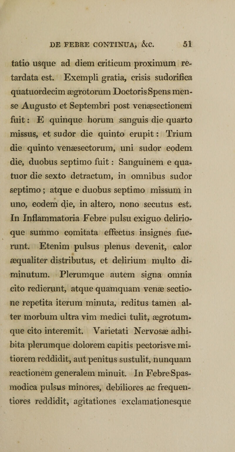 tatio usque ad diem criticum proximum re¬ tardata est. Exempli gratia, crisis sudorifica quatuordecim aegrotorum DoctorisSpens men¬ se Augusto et Septembri post vensesectionem fuit: E quinque horum sanguis die quarto missus, et sudor die quinto erupit: Trium die quinto vensesectorum, uni sudor eodem die, duobus septimo fuit: Sanguinem e qua- tuor die sexto detractum, in omnibus sudor septimo; atque e duobus septimo missum in uno, eodem die, in altero, nono secutus est. In Inflammatoria Febre pulsu exiguo delirio¬ que summo comitata effectus insignes fue¬ runt. Etenim pulsus plenus devenit, calor «qualiter distributus, et delirium multo di¬ minutum. Plerumque autem signa omnia cito redierunt, atque quamquam venm sectio¬ ne repetita iterum minuta, reditus tamen al¬ ter morbum ultra vim medici tulit, «grotum- que cito interemit. Varietati Nervosae adhi¬ bita plerumque dolorem capitis pectorisve mi¬ tiorem reddidit, aut penitus sustulit, nunquam reactionem generalem minuit. In Febre Spas¬ modica pulsus minores, debiliores ac frequen- tiores reddidit, agitationes exclaraationesque