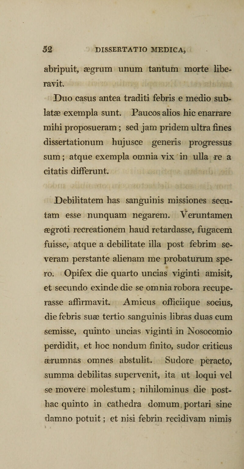 abripuit, agrum unum tantum morte libe¬ ravit Duo casus antea traditi febris e medio sub¬ lata exempla sunt. Paucos alios hic enarrare mihi proposueram; sed jam pridem ultra fines dissertationum hujusce generis progressus sum; atque exempla omnia vix in ulla re a citatis differunt. Debilitatem has sanguinis missiones secu¬ tam esse nunquam negarem. Veruntamen aegroti recreationem haud retardasse, fugacem fuisse, atque a debilitate ilia post febrim se¬ veram perstante alienam me probaturum spe¬ ro. Opifex die quarto uncias viginti amisit, et secundo exinde die se omnia robora recupe¬ rasse affirmavit. Amicus officiique socius, die febris suee tertio sanguinis libras duas cum semisse, quinto uncias viginti in Nosocomio perdidit, et hoc nondum finito, sudor criticus aerumnas omnes abstulit. Sudore peracto, summa debilitas supervenit, ita ut loqui vel se movere molestum; nihilominus die post¬ hac quinto in cathedra domum.portari sine damno potuit; et nisi febrin recidivam nimis