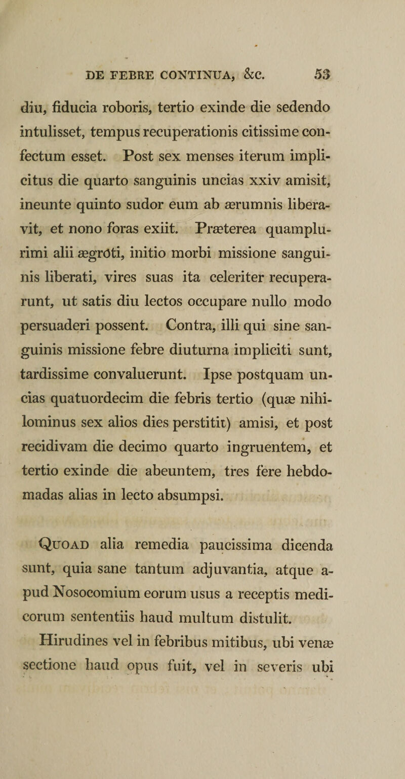 diu, fiducia roboris, tertio exinde die sedendo intulisset, tempus recuperationis citissime con¬ fectum esset. Post sex menses iterum impli¬ citus die quarto sanguinis uncias xxiv amisit, ineunte quinto sudor eum ab mrumnis libera¬ vit, et nono foras exiit. Praeterea quamplu- rimi alii aegroti, initio morbi missione sangui¬ nis liberati, vires suas ita celeriter recupera¬ runt, ut satis diu lectos occupare nullo modo persuaderi possent. Contra, illi qui sine san¬ guinis missione febre diuturna impliciti sunt, tardissime convaluerunt. Ipse postquam un¬ cias quatuordecim die febris tertio (quse nihi¬ lominus sex alios dies perstitit) amisi, et post recidivam die decimo quarto ingruentem, et tertio exinde die abeuntem, tres fere hebdo¬ madas alias in lecto absumpsi. Quoad alia remedia paucissima dicenda sunt, quia sane tantum adjuvantia, atque a- pud Nosocomium eorum usus a receptis medi¬ corum sententiis haud multum distulit. Hirudines vel in febribus mitibus, ubi venge sectione haud opus fuit, vel in severis ubi