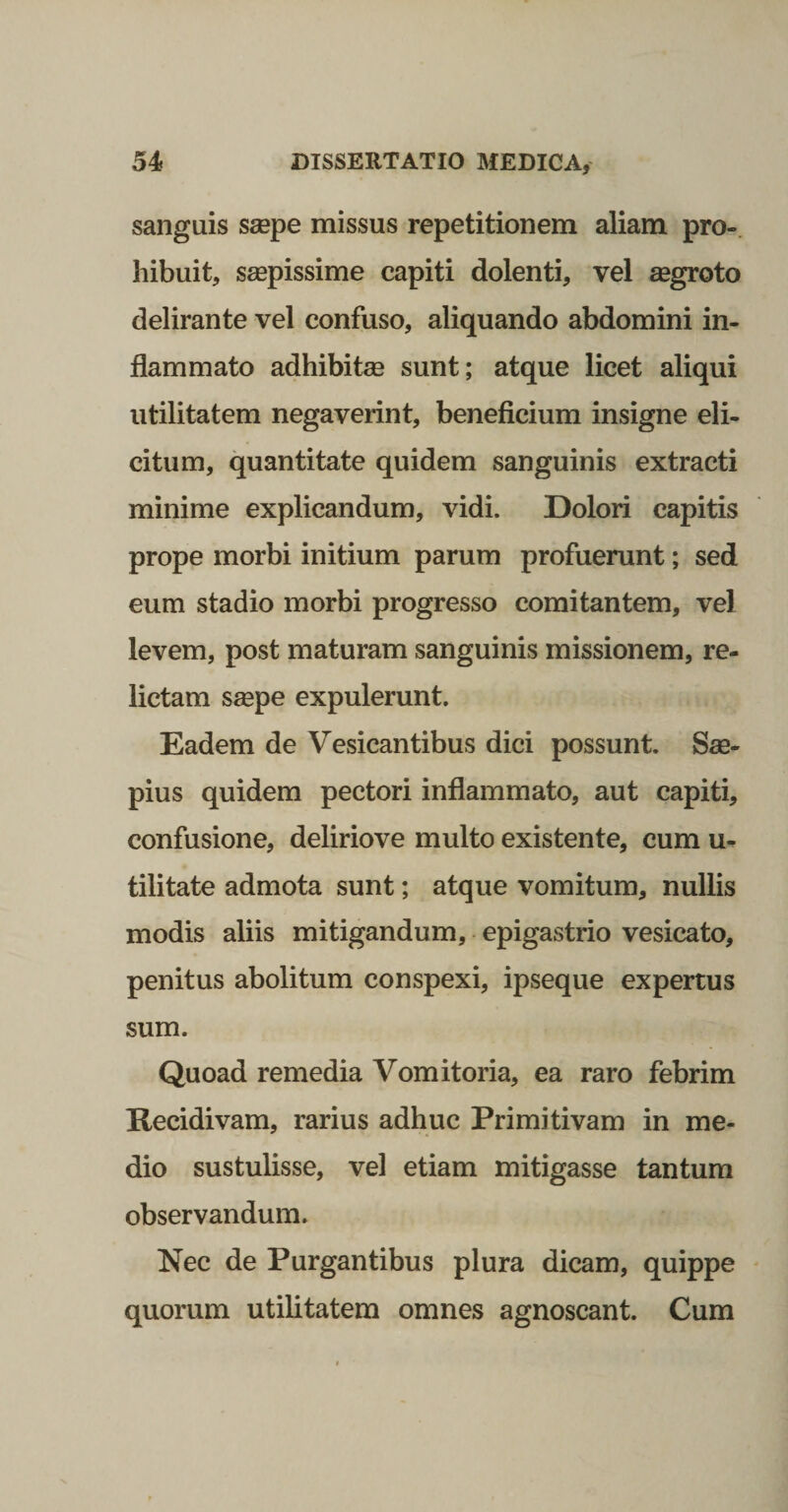 sanguis ssepe missus repetitionem aliam pro-, hibuit, saepissime capiti dolenti, vel asgroto delirante vel confuso, aliquando abdomini in¬ flammato adhibitas sunt; atque licet aliqui utilitatem negaverint, beneficium insigne eli¬ citum, quantitate quidem sanguinis extracti minime explicandum, vidi. Dolori capitis prope morbi initium parum profuerunt; sed eum stadio morbi progresso comitantem, vel levem, post maturam sanguinis missionem, re¬ lictam ssepe expulerunt. Eadem de Vesicantibus dici possunt. Sae¬ pius quidem pectori inflammato, aut capiti, confusione, deliriove multo existente, cum u- tilitate admota sunt; atque vomitum, nullis modis aliis mitigandum, epigastrio vesicato, penitus abolitum conspexi, ipseque expertus sum. Quoad remedia Vomitoria, ea raro febrim Recidivam, rarius adhuc Primitivam in me¬ dio sustulisse, vel etiam mitigasse tantum observandum. Nec de Purgantibus plura dicam, quippe quorum utilitatem omnes agnoscant. Cum