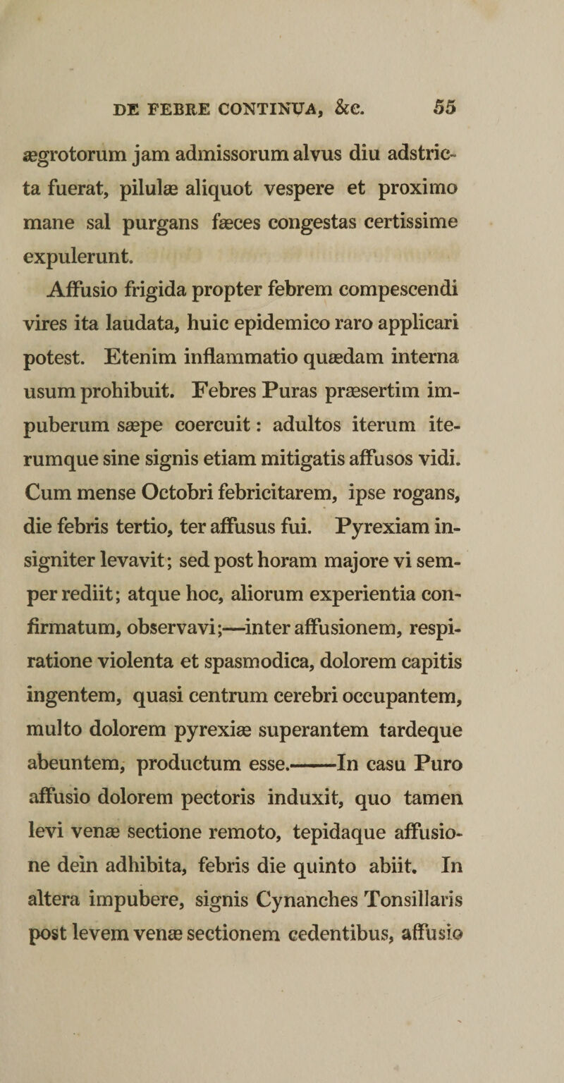 segrotorum jam admissorum alvus diu adstric- ta fuerat, pilulee aliquot vespere et proximo mane sal purgans faeces congestas certissime expulerunt. Affusio frigida propter febrem compescendi vires ita laudata, huic epidemico raro applicari potest. Etenim inflammatio quaedam interna usum prohibuit. Febres Puras praesertim im- puberum saepe coercuit: adultos iterum ite- rumque sine signis etiam mitigatis affusos vidi. Cum mense Octobri febricitarem, ipse rogans, die febris tertio, ter affusus fui. Pyrexiam in¬ signiter levavit; sed post horam majore vi sem- per rediit; atque hoc, aliorum experientia con¬ firmatum, observavi;—^inter affusionem, respi¬ ratione violenta et spasmodica, dolorem capitis ingentem, quasi centrum cerebri occupantem, multo dolorem pyrexiae superantem tardeque abeuntem, productum esse.-In casu Puro affusio dolorem pectoris induxit, quo tamen levi venae sectione remoto, tepidaque affusio¬ ne dein adhibita, febris die quinto abiit. In altera impubere, signis Cynanches Tonsillaris post levem ven« sectionem cedentibus, affusio