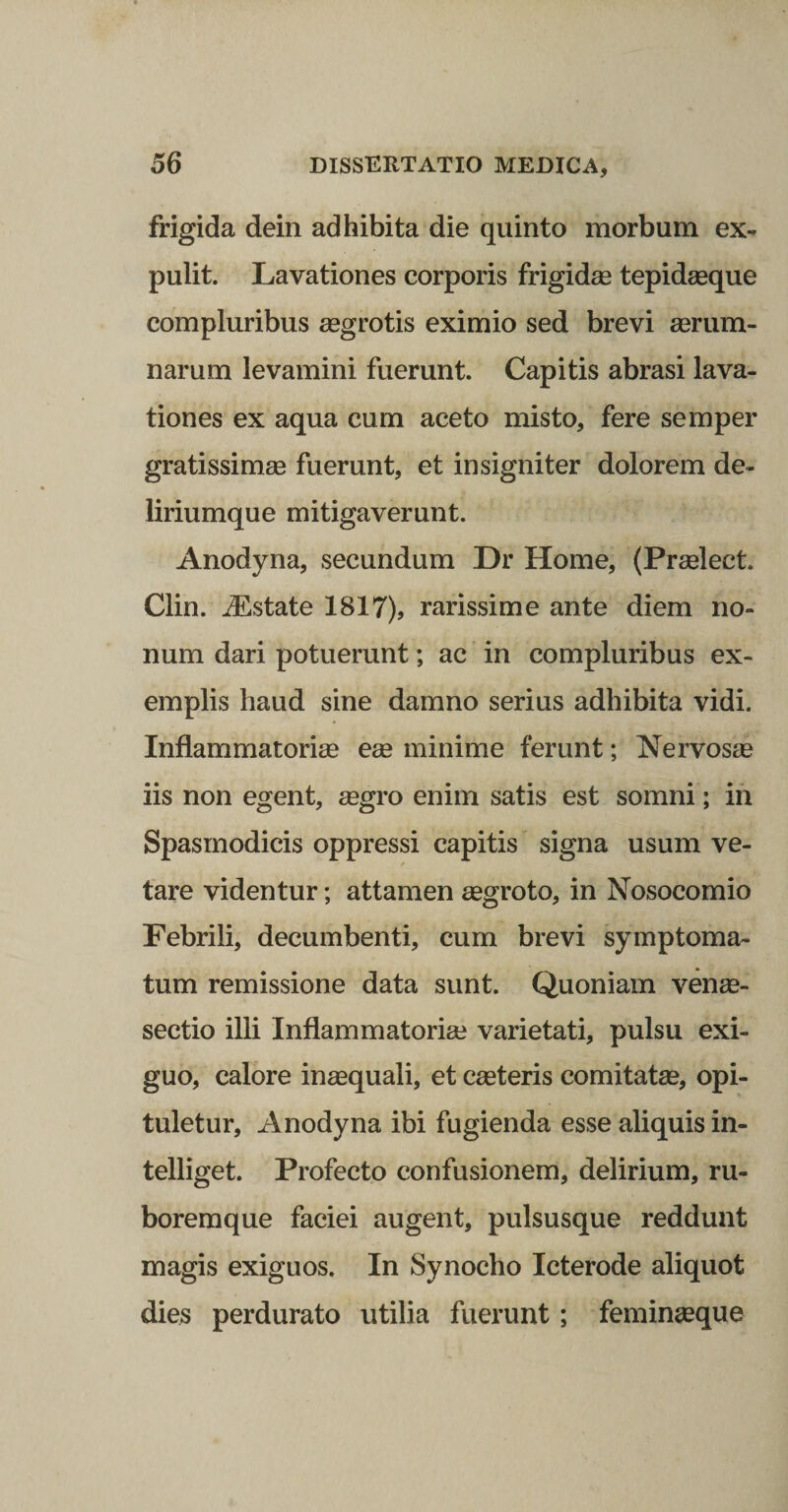 frigida dein adhibita die quinto morbum ex¬ pulit. Lavationes corporis frigidae tepideeque compluribus aegrotis eximio sed brevi aerum¬ narum levamini fuerunt. Capitis abrasi lava¬ tiones ex aqua cum aceto misto, fere semper gratissimas fuerunt, et insigniter dolorem de¬ liriumque mitigaverunt. Anodyna, secundum Dr Home, (Praslect. Clin. jEstate 1817), rarissime ante diem no¬ num dari potuerunt; ac in compluribus ex¬ emplis haud sine damno serius adhibita vidi. Inflammatoriee ege minime ferunt; Nervosge iis non egent, gegro enim satis est somni; ih Spasmodicis oppressi capitis signa usum ve- / tare videntur; attamen aegroto, in Nosocomio Febrili, decumbenti, cum brevi symptoma¬ tum remissione data sunt. Quoniam venae- sectio illi Inflammatorise varietati, pulsu exi¬ guo, calore inaequali, et ceeteris comitatse, opi¬ tuletur, Anodyna ibi fugienda esse aliquis in- telliget. Profecto confusionem, delirium, ru¬ boremque faciei augent, pulsusque reddunt magis exiguos. In Synocho Icterode aliquot dies perdurato utilia fuerunt; femingeque