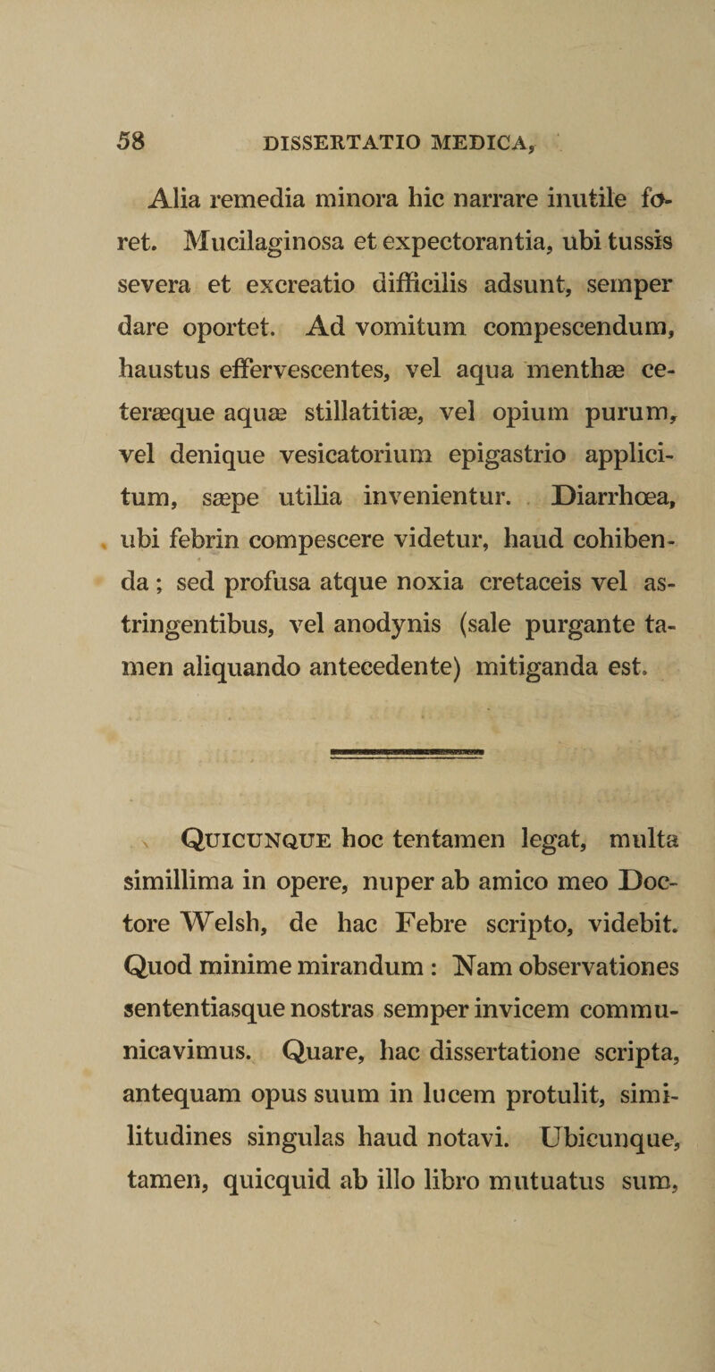 Alia remedia minora hic narrare inutile fo¬ ret. Mucilaginosa et expectorantia, ubi tussis severa et excreatio difficilis adsunt, seinper dare oportet. Ad vomitum compescendum, haustus effervescentes, vel aqua menthae ce- teraeque aqum stillatitim, vel opium purum,^ vel denique vesicatorium epigastrio applici¬ tum, saepe utilia invenientur. , Diarrhoea, , ubi febrin compescere videtur, haud cohiben- 4 da ; sed profusa atque noxia cretaceis vel as¬ tringentibus, vel anodynis (sale purgante ta¬ men aliquando antecedente) mitiganda est. X Quicunque hoc tentamen legat, multa simillima in opere, nuper ab amico meo Doc- tore Welsh, de hac Febre scripto, videbit. Quod minime mirandum : Nam observationes sententiasque nostras semper invicem commu¬ nicavimus. Quare, hac dissertatione scripta, antequam opus suum in lucem protulit, simi¬ litudines singulas haud notavi. Ubicunque, tamen, quicquid ab illo libro mutuatus sum,