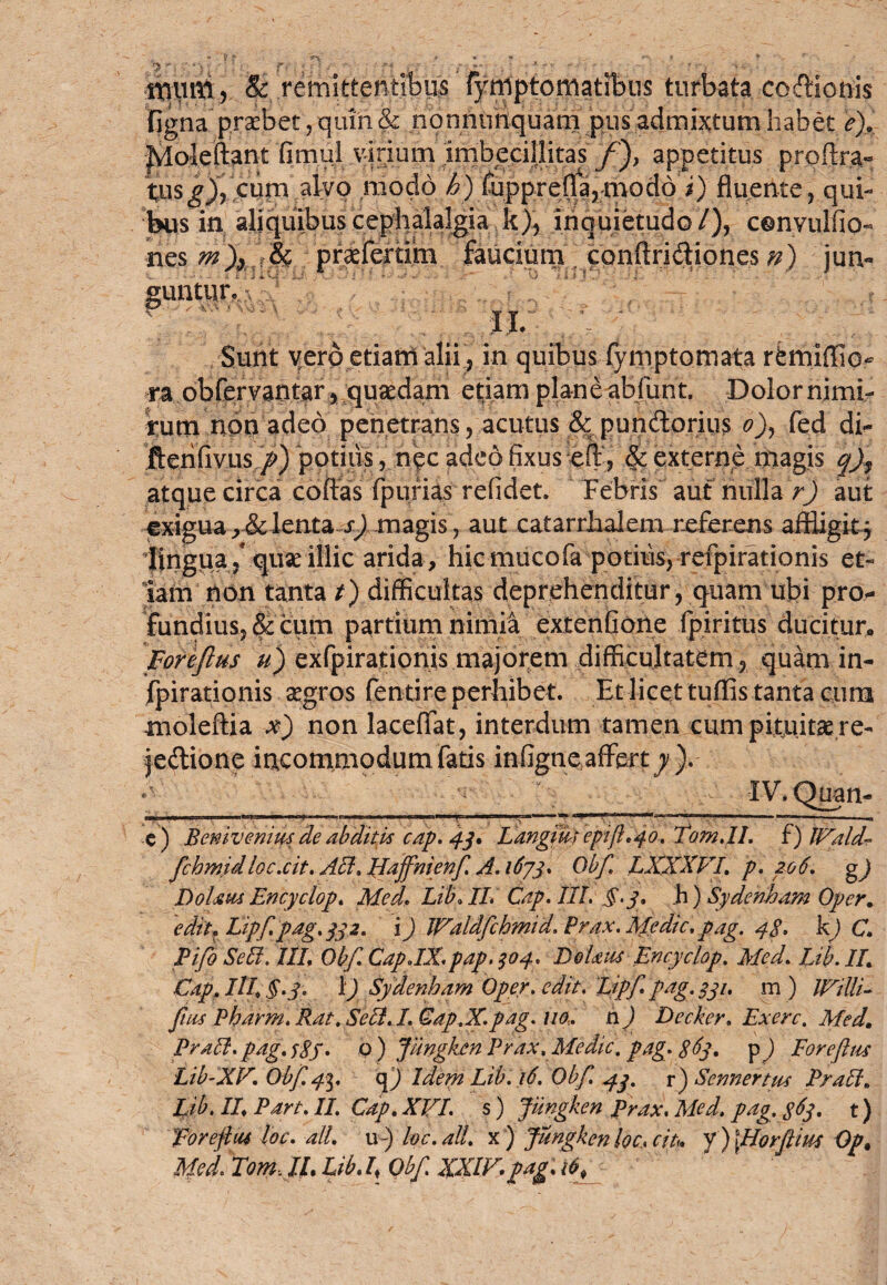 ttvunl5 & remittentibus fymptomatibus turbata codicnis figna praebet, quin & nonnunquani pus admixtum habet e). Jyloleftant fim.ui .virium imbeciliitas f)> appetitus prpftra- tusg% cum alvo modo h) fupprefla?mod6 i) fluente, qui¬ bus in aliquibus cephalalgia k), inquietudo/), cenvulfio- nes m\ M praefertim faucium . conftridiones n) jun- guntgf ‘ ' rj «. A Sunt vero etiam alii, in quibus fymptomata rfemiffio- ra obfervantar, quaedam etiam plane abfurit. Dolor nimi¬ rum non adeo penetrans, acutus & pundorius o), fed di- fterifivus />) potius, nec adeofixus efl, & externe magis q)f atque circa 'ebitas fpurias relidet. Febris auf nulla r) aut exigua ,& lenta s) magis, aut catarrJhalem referens affligitj lingua/ quae illic arida, hicmiicofa potius, refpirationis et¬ iam non tanta t) difficultas deprehenditur, quam ubi pro¬ fundius, & cum partium nimia extentione fpiritus ducitur. Forejlus u) exfpirationis majorem difficultatem , quam in- fpirationis aegros fentire perhibet. Et licet tuffis tanta cura moleftia x) non laceffat, interdum tamen cum pituitae re- jedione incommodum fatis infigne affert^). Ii.l im.rnipww» ■ ■n...nrW.i.»iii. . i ;i i ' ... .—... c ) Benivenius de abditis cap. 43. Langidi epifl. 40. Tom.IL f) IValdr fchmtdloc.cit. Aci, Hajfnienf A. 1673, Qbf LXXXVI. p. 206. gj Doljsm Encyclop. Med. Lib. II. Cap. III. §.3. h) Sydenham Oper. edit, Lipf.pag. 332. i) Waldfchmid. Prax. Medie.pag. 4g, kj C. Pifo Sebi. IIL Qbf. Cap JX.pap. 304. DoUiu Encyclop. Med. Lib. //. Gap. III§.3. 1) Sydenham Oper. edit. Lipf pag. 331. m ) IVilli- fas Pharm. Rat. Sebi. I Gap.X.pag. no.. h) Decker, Exerc. Med. Prdbi.pag.f Sf. Q ) Jiingkcn Prax. Medie. pag. 8^3. p) Forefus Lib-XV. Qbf. 4%. <\) Idem Lib. 16. Qbf 43. r) Sennertux Prabi. Lib. II. Part. II. Gap. XVI. s) fungken prax. Med. pag. $63. t) Loreftiu loc. ali. u-) loc.aU. x ) Jungken lec, cit. y ) \Horfim Op. Med. Tom Jl. Lib. /? Qbf XXIV pag. lb±