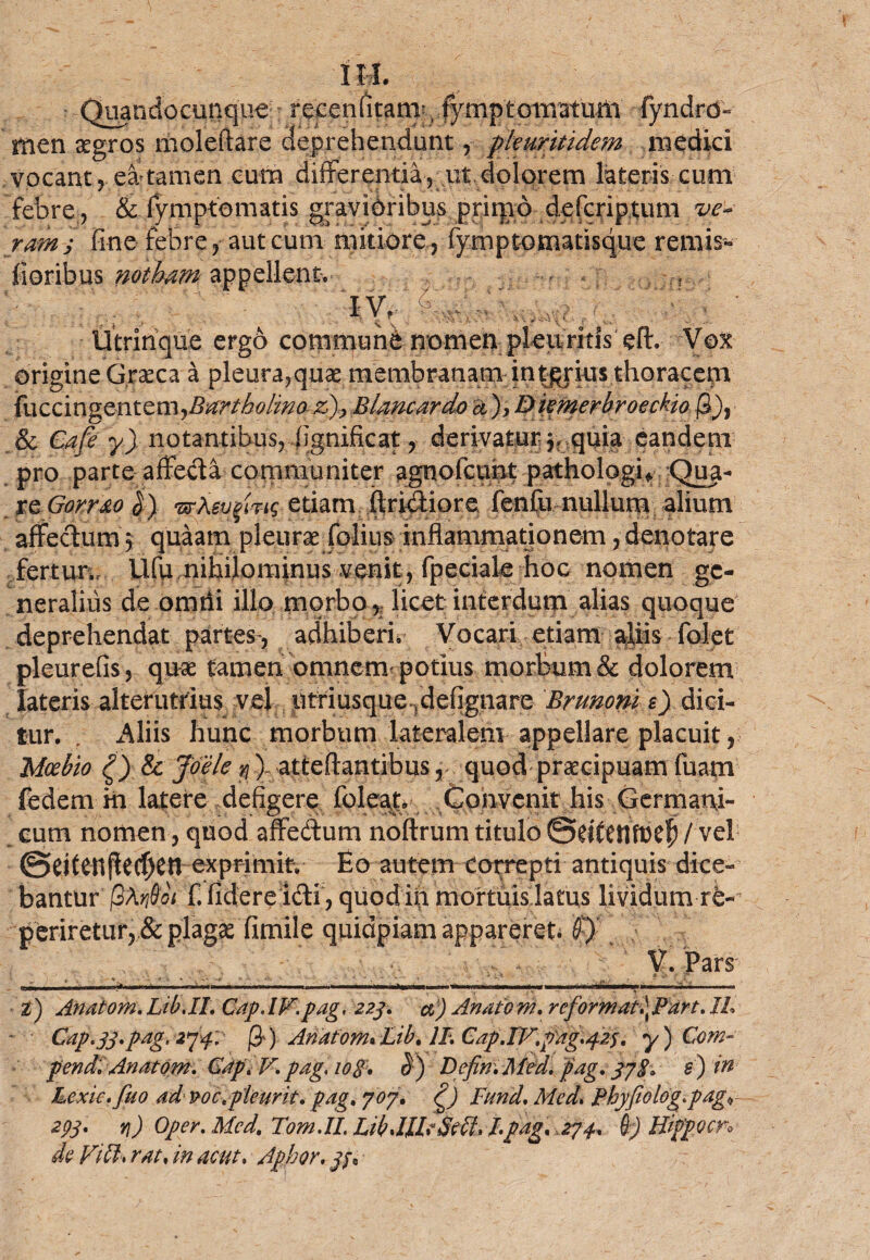 Quandocunque recenfitam. fymptonvatum fyndrd'-- rnen aegros moleftare deprehendunt, pkuritidem medici vocant ? ea tamen cum differentia, ut dolorem lateris cum febre, & fymptematis gravibribus pritpo defcriptum ve¬ ram j fine febre, aut cum mitiore , fymptomatssque rernis- floribus notham appellent. IV, ' , ? - ^ ^ ^ ^ V' * *’ ■ c k* ' Utrinque ergo communi nomen pleuritis eft. Vox origine Graeca a pleura,quas membranam interius thoracem {uccm^ntcmjBartboiino zBiancardo a)> DivinerbroecHo fi), & Cafe y) notantibus, flgnificat, derivatur $■, quia eandem pro parte affecta communiter agnofcunt patholpgh Qua¬ re |) •urXsv^Uig etiam Aridiore fenfu nullum alium affectum 5 quaam pleurae folius inflammationem, denotare fertur., Ufu nihilominus venit, fpeciale hoc nomen ge¬ neralius de omtii illo morbo r licet interdum alias quoque deprehendat partes, adhiberi» Vocari etiam ^liis folet pleurefis, quae tamen omnem potius morbum & dolorem lateris alterutrius vei iitriusquendefignare Brunoni e) dici¬ tur. , Aliis hunc morbum lateralem appellare placuit, Mcebio £) & Joele n )- atteftantibus r quod praecipuam fuam fedem m latere defigere foleat. Convenit his Germani¬ cum nomen, quod affedum noftrum titulo / vel ©eitenflecf)en exprimit. Eo autem Correpti antiquis dice¬ bantur' fiXrfiot f. fidere idi, quodifi mortuis latus lividum re- periretur, & plagae fimile quidpiam appareret #)• V. Pars --e» ■•■■■■ ' ■■ _— — . .^.^..1; . .. . U !,'• II, ■I.M ' -» Z) Anatom. Lib.IL Cap.IV.pag, 223. d) Anaiom. reformat,\Part. JL Cap.33.pag, 2pp, fi) AnatomuLib. II. Cap.IV.pag.425. y) Com¬ pendi Anatom. Gap. V. pag, 10g, b) DefimMed. pag. 37S. s) in Lexic. fuo ad poc.pleurk. pag» 707» 0 JFurid. Mcd. Phyfiolog.pag« 29V *l) Oper. Mcd. Tom.IL LibdlkSHU /.pag. 274. 6) Hippo cn de ViH, rat. in acut. Aphor. 33,