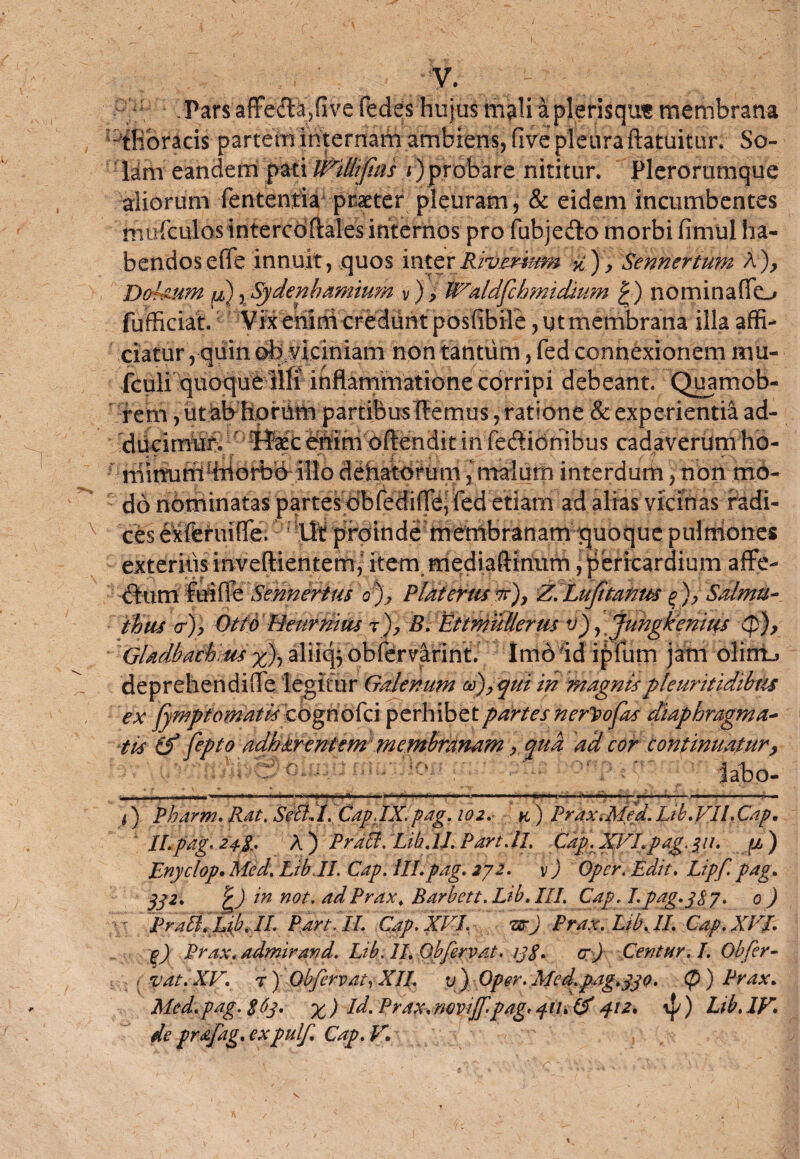 -c . Pars affe<3fc,fi ve fedes hujus mali a plerisqut membrana Dffiorid$- partem internam ambiens, five pleura ftatuitun So¬ lam eandem pati W^UltJtus i)probare nititur. Plerorumque aliorum fententia praeter pleuram, & eidem incumbentes mefculos intercoftales internos pro fubjedo morbi fimul ha¬ bendos e(Te innuit, quos interRivemtm yt), Sennertum A), Dohum p) y Sydenbamium v), PValdfdrmtdmm | ) nominaflo fufficiat. Vix enmi credunt posfibil e, ut membrana illa affi¬ ciatur , quin oBMciniam non tantum, fed connexionem mu- fculi quoque ilfi inflammatione corripi debeant. Quamob- rem, utab hpriim partibus liemus, ratione & experientia ad¬ ducimur,, Haec enim oftendit in fedionibus cadaverumho- niimimffiiorbb illo dehatdtum, malum interdum, non mo- : do nominatas partesobrediflBi fed etiam ad alias vicinas radi¬ ces exferuifle.; -liti proinde membranamiquoque pulmones exteritis inveftientem,5 item mediaftinum, pericardium affe- dum fui fle Sennerim o% PlatertiSTr), Z.Lufitanm Salmu- thus <rj) Otto Heurmus B. Ettmullerus v) yjungkenius (p), Gladbachms %% aliiqj obfervarint. Imo id ipfum jam olirrtj deprehendiffe legitur Galenum qui in magnispleuritidibus ex fymptornatis cognofci perhibet partes nerpofas diaphragma- tis (f fipto adbtrentem membranam , qua ad cor continuatur, i) Pharm. Rdt. Sdl:i. CapJX.pag. 102. k) Prax.MejJ.Lib.VIl.Cap, ILpag. 24.%, A) Praid.Lili.tJ.Part.il. Cap. XVIpag.311. ji) Enyclop. Med. Lib II. Gap. lll.pag. 272. v ) Opcr. Edit. Lipf. pag. 372. £) in not. adPrax. Barbett. Lib. III. Cap. /.pag.pS7. 0 ) : Prati. Lib. II. Part it. Gap. XVI. arj Prax. Lib. II. Cap. XVI. g) Prax. admiravd. Lib. 11. Obfervat. ij$. ar) Centur. I. Obfer- , vat.XV. r) Obfervat-, XII. v) Oper.Med.pag,330. (p ) Prax. Med.pag.S6p. % ) Id. Prax. novijf-pag. pu, & 412. *{/) Lib. IV. de prafag, expulf. Cap, V.