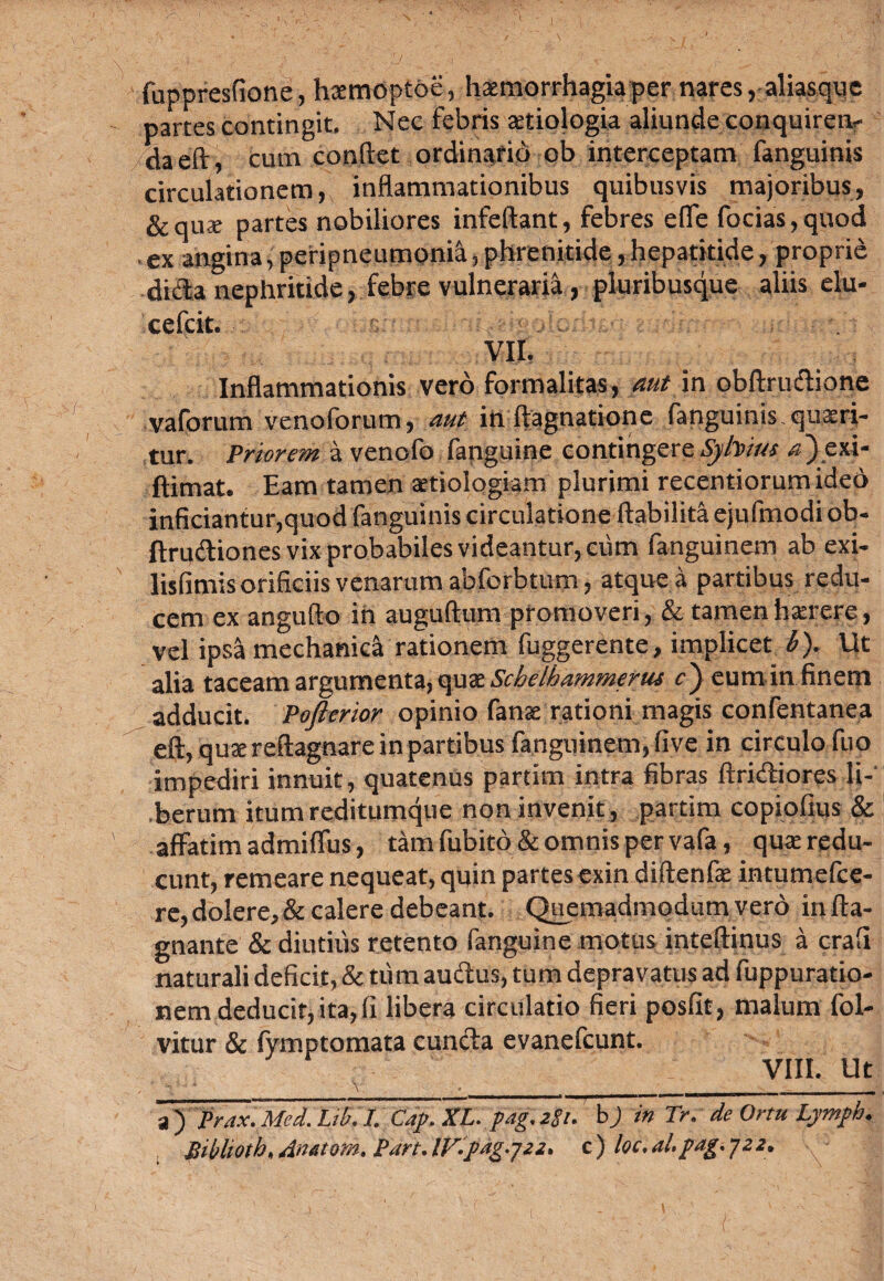 fuppresfione, hxmoptoe, haemorrhagia per nares, aliasque partes contingit. Nec febris aetiologia aliunde conquirens daeft, cum condet ordinario ob interceptam fanguinis circulationem, inflammationibus quibusvis majoribus, &quae partes nobiliores infeftant, febres efle focias,quod ex angina, peripneumonia, phrenitide, hepatitide, proprie dicla nephritide, febre vulneraria, pluribusque aliis elu- cefcit. vir, Inflammationis vero formalitas, aut in obftrudione vaforum venolorum, aut in ftagnatione fanguinis quaeri¬ tur. Priorem a venofo fanguine contingere Syhius a~) exi- ftimat. Eam tamen aetiologiam plurimi recentiorumideb inficiantur,quod fanguinis circulatione ftabilita ejufmodi ob- ftrudiones vix probabiles videantur, ciim fanguinem ab exi- lisfimis orificiis venarum abforbtum, atque a partibus redu¬ cem ex angufto in auguftum promoveri, & tamen haerere, vel ipsa mechanica rationem fuggerente, implicet b). Ut alia taceam argumenta, quatSchelbammerus c') eumin finem adducit. Pofterior opinio fanae rationi magis confentanea eft, quae reftagnare in partibus fanguinem, five in circulo fuo impediri innuit, quatenus partirn intra fibras Aridiores li-' .berum itum reditumque non invenit, partim copiofius & affatim admiflus, tam fubito& omnis per vafa, quae redu¬ cunt, remeare nequeat, quin partes exin diftenfae intumefce- re, dolere, & calere debeant. Quemadmodum vero in fta- gnante & diutius retento fanguine motus inteftinus a crafi naturali deficit, & tum audus, tum depravatus ad fuppuratio- nem deducit, ita, fi libera circulatio fieri posfit, malum fol- vitur & fymptomata eunda evanefeunt. VIII. Ut \ ' ♦ _____________. a ) Prax. Mei. Lib. I. Cap. XL. pag. z$i. b) in Tr. de Ortu Lymph. Biblioth.Anatom, Part.lVipag.-j22. c) loc.al.pag.y22.