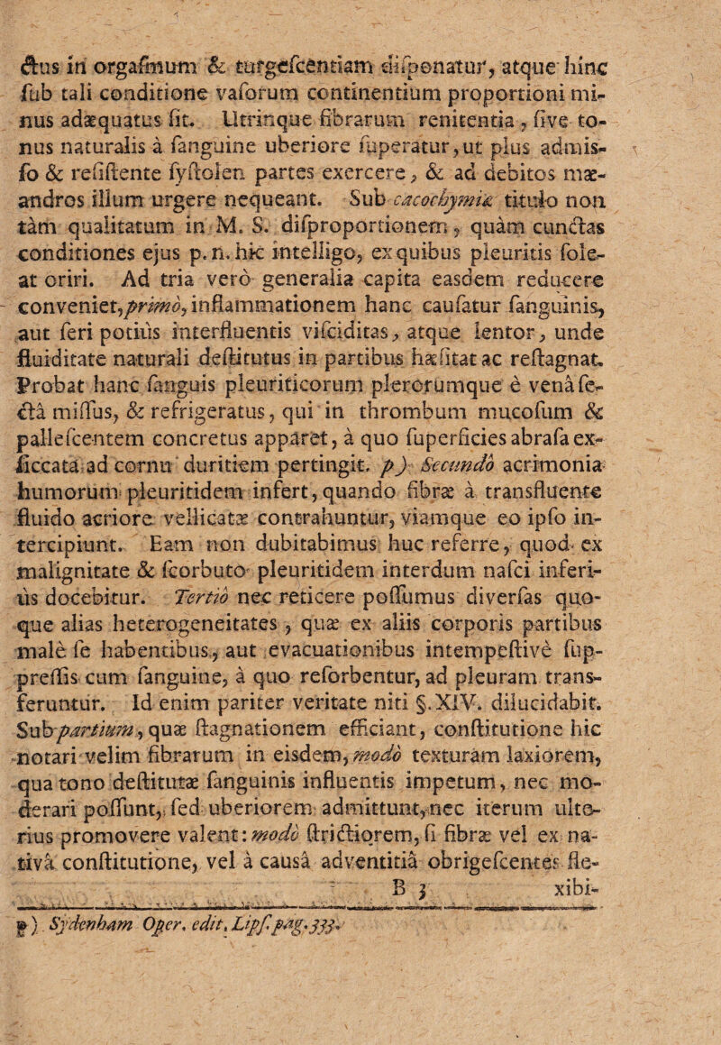 dus iri orgafmum & turgcfcentiam difpenatur, atque hinc fub tali conditione vaforum continentium proportioni mi¬ nus adaequatus fit* Uerinque fibrarum renitentia, five to¬ nus naturalis a fanguine uberiore mperatur,ut plus admis- fo & relidente lyftolen partes exercere , & ad debitos mae¬ andros illum urgere nequeant. Sub cacochymix. titulo non tam qualitatum in M, 8. difproportionem , quam eundas conditiones ejus p.n. hk intelligo, ex quibus pleuritis foie- at oriri. Ad tria vero generalia capita easdem reducere convenietjprmd/m&ammationzm hanc caufatur .(anguinis, aut feri potius interfluentis vifeiditas, atque lentor, unde fiuiditate naturali deftitutus in partibus has filat ac reftagnat. Probat hanc fanguis pleuriticorum plerorumque e venafo- da miflus, & refrigeratus, qui in thrombum mucofum & pallefcentem concretus apparet, a quo fuperfieiesabrafaex- ficcata ad cornu duritiem pertingit, p) Secundo acrimonia humorum pleuritidem infert, quando fibras a. transfluente fluido acriore vellicate contrahuntur, viamque eo ipfo in¬ tercipiunt. Eam non dubitabimus huc referre, quod ex malignitate & fcorbuto* pleuritidem interdum nafei inferi- us docebitur. Tertio nec reticere poftumus diverfas quo¬ que alias heterogeneitates, qua? ex aliis corporis partibus male fe habentibus^ aut evacuationibus intempeftive fup- preflis cum fanguine, a quo reforbentur, ad pleuram trans¬ feruntur. Id enim pariter veritate niti §.X1V. dilucidabit. Sub partium^ quae ftagnationem efficiant, eonftitutione hic notari velim fibrarum in eisdem,;#^ texturam laxiorem, qua tono deftituiae fanguinis influentis impetum, nec mo¬ derari poliunt,i fed uberiorem admittunt,nec iterum ulte¬ rius promovere valent\mode Aridiorem,fi fibrae vel ex na¬ tiva eonftitutione, vel a causa adventitia obrigefeentes fle- - B j xibi- — i... « ' - ■■■ •- > V -—, , — — :—-n—....-r——i—* p) Sydenb4m Oper, cditt Lipfpag,^p