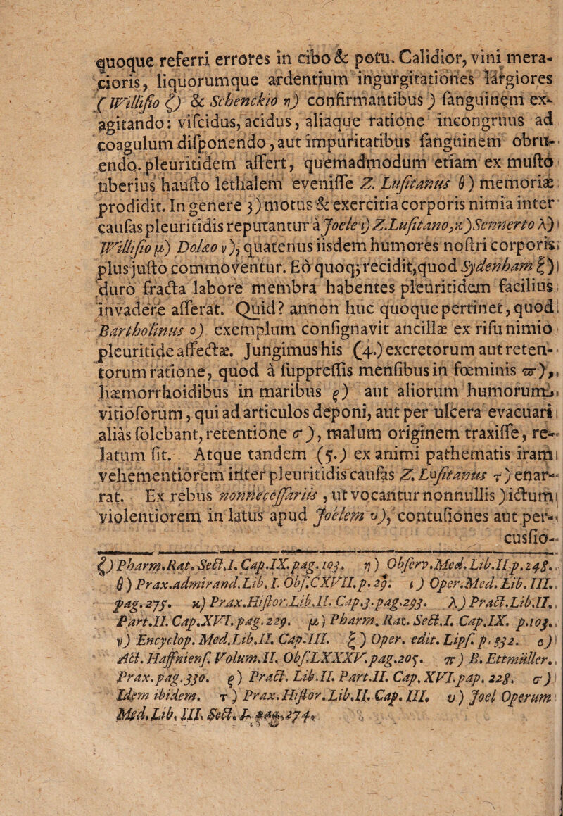 quoque referri errores in cibo& potu. Calidior, vini mera¬ cioris, liquorumque ardentium ingurgitationes largiores (IVillifo 0 & Schenckio y) confirmantibus) fanguinem ex¬ agitando: vifcidus, acidus, aliaque ratione ineongrtius ad coagulum difponendo, aut impuritatibus fanguinem obru- * endo, pleuritidem affert, quemadmodum etiam ex mtifto uberius haufto letliaiem eveniffe Z, Ltftanus Q) memoriae prodidit In genere 3) motus & exercitia corporis nimia inter caufas pleuritidis reputanturXJoelefl) Z.Luftano yffSennerto A) IVtMo fij Dq.Uo v), quatenus iisdem humores noftri corporis» plus jufto commoventur. £6 quoq;recidit,quod Sydenham £)f duro frafta labore membra habentes pleuritidem facilius invadere afferat. Quid? annon huc quoque pertinet, quod. Bartholinus 6) exemplum confignavit ancilla ex rifu nimio - pleuritideaffedae. Jungimus his (4.) excretorum aut reten¬ torum ratione, quod a fuppreffis menfibusin foeminis zr}„ hamiorrkoidibus in maribus 0 aut aliorum humorum^ vitioforum, qui ad articulos deponi, aut per ulcera evacuari alias folebant, retentione <r)y malum originem traxiffe, re¬ latum fit. Atque tandem (5.J ex animi pathematis irami vehementiorem irtter pleuritidis caufas Z. Lfftanus r) enar¬ rat. Ex rebus nonne c offariis , ut vocantur nonnullis) icturru violentiorem in latus apud Joetem v)fcontufiones aut per-i cusfio- 1 . .. — ■■■ ■■ ——- — :-; 0 Pbarm.Rdt. SetlJ. Cap.IX.pag. 103. y) Obfcrv.Med. L1b.IIp.z4p. 6 ) Prax.admtrand.Lib, L Obf.CXVII,p. £p. t) Qper.Med, Lib. IIL pag. 273. k) P r ax.Riflor,Lib JL Gap.3.pag.233. A) Pratl.Lib.il» Pan.11. Gap.XVI. pag. 229. fi) Pharrn. Rat. SetlJ. CapjX. p.103. v) Encyclop. Med.Lib.II. Gap.III. £ ) Oper. edit. Lipf. p. $32. 0) Ati. Haffnienf. Volum. II. ObflLXXXV. pag.20^. vr ) B. Et t mulier., Prax.pag.330. g ) Prati. Lib.II. Part.ll. Cap* XVI.pap. 228. et) Idem ibidem, r ) Prax. Iliflor. Lib.II. Cap. UL v) Joel Operum Uby IIL §etl.