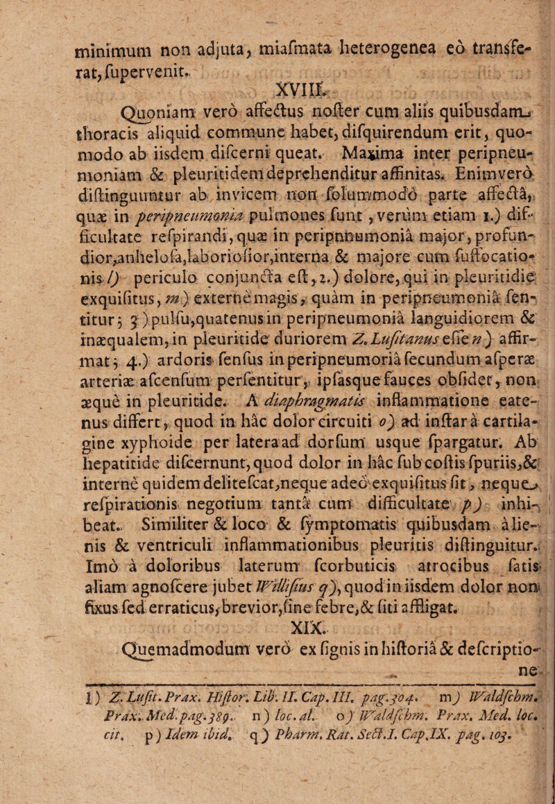 minimum non adjuta, miafmata heterogenea eo transfe¬ rat, fupervenit.. Xviil, Quoniam vero affe&us nofler cum aliis quibusdam^ thoracis aliquid commune habet,difquirendum erit, quo¬ modo ab iisdem difcerni queat. Maxima inter peripneu- moniam & pleuritidem deprehenditur affinitas. Enimvero diftlngiuratur ab invicem non folummodd parte affecla, quae m peripneumonm pulmones funt, verum etiam i.) dif¬ ficultate refpirandi, quae in peripnnumonia major, profun- dior^nhelofa,laboriOiior,interna & majore cum fuffocatio* m%l) periculo conjuncta eft,!.) dolore^qui in pleuritidie exquifitus, ?#) externe magis » quam in peripneumonia fen- titur 3 5:)pulfu-,quatenus in- peripneumonia languidiorem & inaequalem,,in pleuritide duriorem Z*Lufifanusaffir¬ mat $ 4.) ardoris fenfus in peripneumoria fecundum afperae arteriae afcenfum perfentitur ,) ipfasquefauces obfider* non aeque in pleuritide. A diaphragmatis inflammatione eate~ nus differt, quod in hac dolor circuiti 0) ad inffar a cartila¬ gine xyphoide per lateraad dorfum usque fpargatur. Ab hepatitide difcernuntjquod dolor in hac fubcoftisfpuriisJ>& interne quidem delitefcatmeq.ue ade&exquifitus fit ^ nequo refpirationis negotium tanti cum difficultate p) in hi- J beat. Similiter & loco & fymptomatis quibusdam alie¬ nis & ventriculi inflammationibus pleuritis dtftinguitur. Imo a doloribus laterum fcorbuticis atrocibus fatis aliam agnofcere jubet Willifi.us qj, quod in iisdem dolor non; fixus fed erraticus, brevior?finefebre;& fiti affligat. XIX. Quemadmodum vero exfignisinhiftoria&defcriptio- ne 1) Z, Lufit.Prdx. Hi flor,: Lib: //. Cap. 111. pag.3’04% m ) IVdldfchm, PraXt.Med.pag.jSg* n ) loc. al. o) Waldfchm. Prax, Med. loc. cit. p ) Idem ibid. q } Pharm. Rat. SethJ. CapJX. pdg. iog.