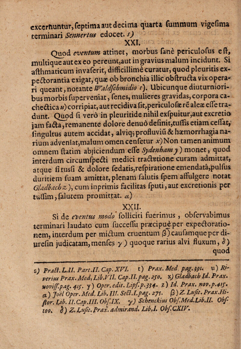 excernuntur, feptima aut decima quarta fummum vigefima ■ terminari Sennerttu edocet, s) xxr. ; Quod eventum attinet, morbus fane periculofus eff, multique aut ex eo pereunt,aut in gravius malum incidunt. Si afthmaticum invaferit, difficillime curatur, quod pleuritis ex¬ pectoranda exigat, qua: ob bronchia illic obftru&a vix opera¬ ri queant, notante Waldfchmidio t). Ubicunque diuturniori¬ bus morbis fuperveniat, fenes, mulieres gravidas, corpora ca- chedtica «) corripiat, aut recidiva fit,periculofs re ales efle tra¬ dunt. Quod fi vero in pleuritide nihil exfpuitur,aut excretio jam fadta,remanente dolore denuo definit,tuffis etiam ceffat, fingultus autem accidat, alviq;profluviu&hsmorrhagiana¬ rium adveniat,malum omen cenfetur *)Non tamen animum omnem ftadm abjiciendum effe Sydenhamy) monet, quod interdum circumfpedd medici tradbtione curam admittat, atque fi tusfi & dolore fedads,refpiratione emendata,pulfus duritiem fuam amittat, plenam falutis fpem affulgere notat Gladbachz), cum inprimis facilitas fputi,aut excredonis per tidfim,falutem promittat, a) XXII. Si de ementus modo folliciti fuerimus , obfervabimus terminari laudato cum fucceffu prscipueper expedtoratio- nem, interdum per midlum cruentum |3)caufamqueperdi- urefin judicatam,rnenfes y ) quoque rarius alvi fluxum, <5') quod s; Pr.iB. L.lt. Pah.II. Cap. XVI, t) Prax.Med pag.jpt. u) Rt- veritu Prax. Aled. I.d.1 ii CAp.II.pAg. 2jo• x) GlddbAch Id. Pr.i.x . mviff.fAg.41y. y) Oper. edit. Lipflp..334. z) Id. PrAX. nov.p.W a) Joel Oper.Med.Lib. III. Setl.l.pAg. 271. fi)ZLufit.PrAX.Hi- flor.Lib.II.CAp.III. Obf.IX. y) Schenckius Obf.Med.Lib.il. Obf 100, 1$) Z. Lwfit. Prax. admirand. LibJ. Obf CXIZ.