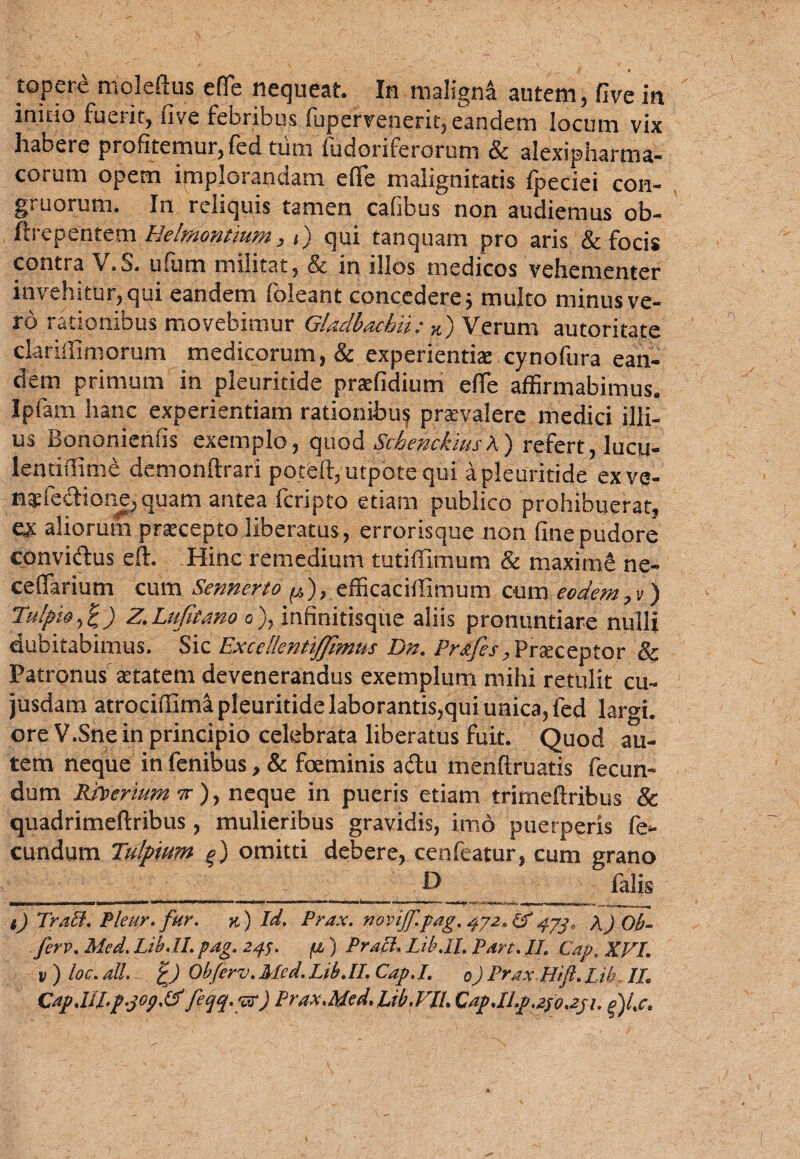 topere moleftus efle nequeat. In maligna autem, five in initio fuerit, five febribus fupervenerit, eandem locum vix habere profitemur, fed tum fudoriferorum & alexipharma- corum opem implorandam e (Te malignitatis fpeciei con¬ gruorum. In reliquis tamen cafibus non audiemus ob- ftiepcntem 1.elmon.n.im, t j qui tanquam pro aris & focis contra V.S. ufum militat, & in illos medicos vehementer invehitur, qui eandem (oleant concedere j multo minus ve¬ ro rationibus movebimur Gladbacbii: K) Verum autoritate clariffimomm medicorum, & experientiae cynofura ean¬ dem primum in pleuritide praefidium efle affirmabimus. Jpfam hanc experientiam rationibuf praevalere medici illi¬ us Bononienfis exemplo, quod ScberickiusX) refert, lucu- ientiffime demonftrari poteft, utpote qui a pleuritide ex ve- n*feetione,quam antea fcripto etiam publico prohibuerat, e* aliorum praecepto liberatus, errorisque non fine pudore conviftus eft. Hinc remedium tutiffimum & maxime ne- ceflarium cum Sennerto ^), efficaciffimum cum eodem, v) Tulpio,%) z.Lujitano o), infinitisque aliis pronuntiare nulli dubitabimus. Sic ExcellentiJJimus Dn. Przfes, Praeceptor & Patronus aetatem devenerandus exemplum mihi retulit cu- jusdam atrociffimi pleuritide laborantis,qui unica, fed largi, ore V.Sne in principio celebrata liberatus fuit. Quod au¬ tem neque in fcnibus, & foeminis a&u menftruatis fecun¬ dum Rhtertum x), neque in pueris etiam trimeftribus & quadrimeftribus, mulieribus gravidis, imo puerperis fe¬ cundum Tulpium omitti debere, cenfeatur, cum grano - __ O fafis i) TraB. Pleur. fur. n) Id. Prax. novijf.pag. 4J2, &473, A) Ob- firv. Med. Lib. II. pdg. 24;. fi ) Prati. Lib.II. Pare. II. Cap. XVI. v)loc.aU. 'c) Obferv.Med.Lib.il. Cap.I. 0) PraxHift.Lib II. Cap,III.p.jop.fdfeqq-pr) Prax.Med.Lib.VII.Cap.ILp.2so.2j1. d)l.c.