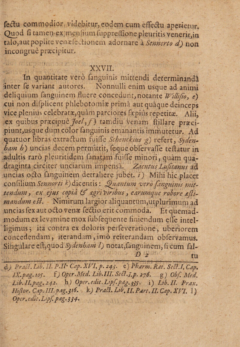 fedu commodior. .videbitur, eodem cum effedu aperietur. Quod fi tamen ex;menfiuin fuppreffione pleuritis veneritfla talo,aut poplite veoifediottem adornare a Sennerto dj non incongrue praecipitur.. XXVII. In quantitate vero /anguinis mittendi determinandi inter fe variant amores. Nonnulli enim usque ad animi deliquium fenguinem fluere/.concedunt, notante WUlifio, e) cui non difplicent phlebotomia prima aut quaque deinceps vice plenius celebratae,quamparciores facpius repetiik. Alii, ex quibus praecipuejoefjj tamdiu venam fiillare praeci¬ piunt,usque dum color /anguinis emanantis immutetur. Ad quatuor libras extradum fu i fle .Schentkms g) refert, Syden~ ham h) uncias decem permittit, fequeobfervafle teftatur iit adultis raro pleuritidem (anatam fqif/e minori, quam qua¬ draginta circiter unciarum impensa. ZacutusLujitams ad -.uncias odo fanguinem detrahere jubet, i) Mihi hic placet confilium Sermoni k) dicentis: Quantum vero fanguinis mit¬ tendum y ex ejus copta if nigri Viribus , e arumque robore mmdum efl. Nimirum largior aliquantum,utpliarljiiuni ad uncias fex aut odo venae fedio -erit-commoda.' Et quemad¬ modum ex levamine mox 'fubfeqtiente florendum efTe intel- ligimus\ ita contra ex doloris perfeveratione, uberiorem concedendam, iterandam,imo reiterandam obfervamus* Singulare eft,quod Sydenbam l) notat,fanguinem) ficum fal- _____5s_ & 2 tu d) Praei. Lib. IL PJI' Cap. XVI, p. 243. e) Pharm. Rat. ScIi.I, Cap. gd IXPag' l0S' 0 Oper.Med. Lib, III. Seclj.p. 276. g ) Obf, Med\ Lib. ILpag. 242, h ) Oper.edit .Lipf.pdg.$33. i) Lib. II. Praxa Hiftor. Cap. lll. pag.316. k) Prati. Lib, //, pm, IL Cap, XVL 1) Oper. edit, Lipf. pag. 334.