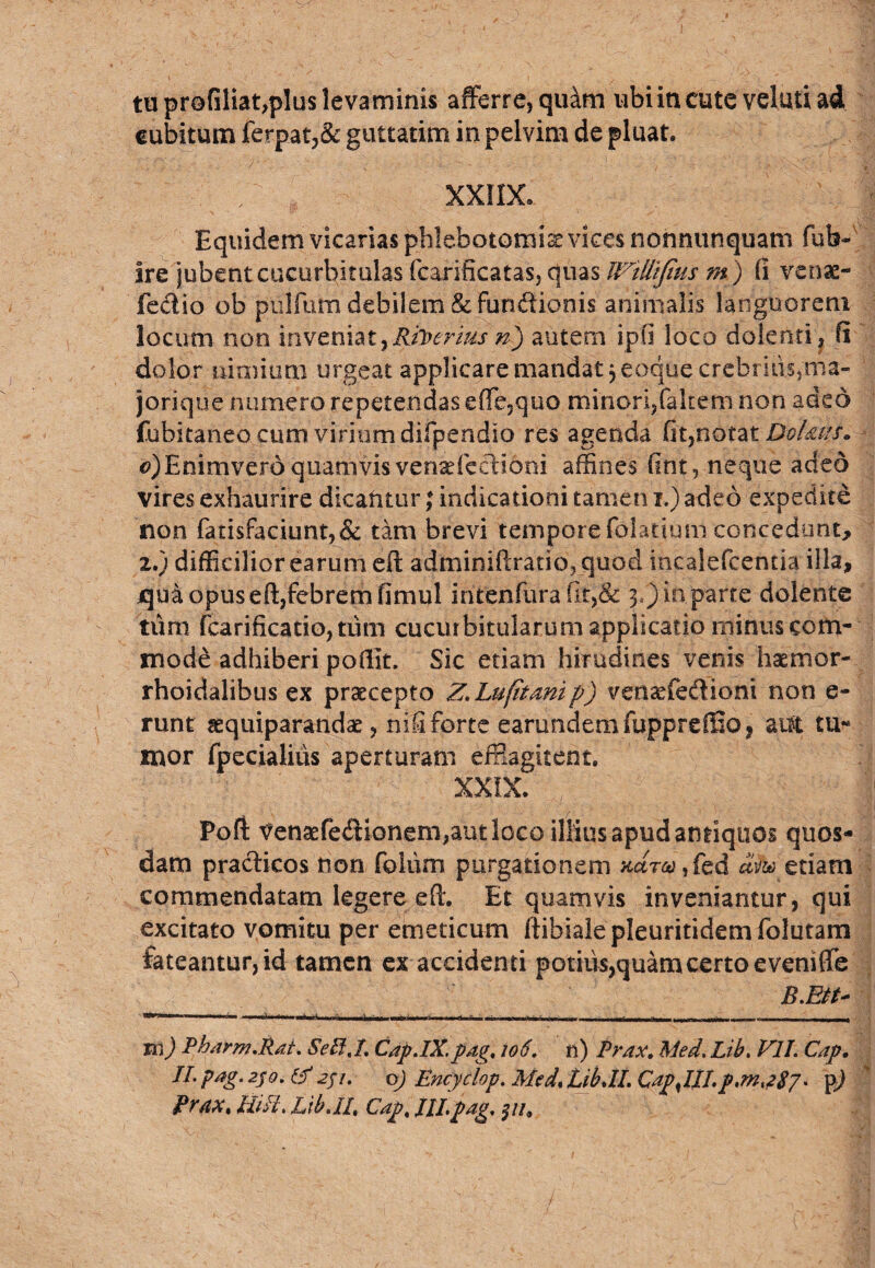 tu profiliat,pIus levaminis afferre, quam ubi in cute velati ad cubitum ferpat,& guttatim in pelvim de pluat. / XXIIX. Equidem vicarias phlebotomis vices nonnunquam fub- Ire jubent cucurbitulas fcarificatas, quas Jl^tliljius m ) (i venae- feci io ob pulfum debilem & funftionis animalis languorem locum non inveniat,Biberius'n) autem ipfi loco dolenti, fi dolor nimium urgeat applicare mandat ,eoque crebrius,ma- jorique numero repetendas effe,quo minori,falcem non adeo fubitaneo cum virium difpendio res agenda fit,notat DoUus. €>)Enimverd quamvis venadcclibni affines fint, neque adeo vires exhaurire dicantur; indicationi tamen i.) adeo expedite non fatisfaciunt,& tam brevi tempore fdlatium concedunt, 2.) difficilior earum eft adminiftratio? quod incalefcentia illa, jqua opus eft,febrem fimul intenfura (k,& 3.)in parte delente tum fcarificatio,tum cucurbitularum applicatio minus com¬ mode adhiberi poffit. Sic etiam hirudines venis haemor- rhoidalibus ex praecepto Z.Lufitmip) venaefedioni non e- runt aequiparandae, nifi forte earundem fuppreiiio, aut tu¬ mor fpecialiiis aperturam efflagitent. XXIX. Poft Venaefe<ftionem,aut loco illius apud antiquos quos¬ dam practicos non fohim purgationem «ar^,fed etiam commendatam legere effi Et quamvis inveniantur, qui excitato vomitu per emeticum ftibialepleuritidemfolutarn fateantur, id tamen ex accidenti potius,quamcertoeveniffe B.Ett- —. --- -J-'“ ~ -'-- ~ -- -.. - - - - - 1 m) Pharm.Rat. SeEi.l. CapJX.pag, 106. n) Prax. Med. Lib. Vll. Cap. II. pag. 250. & 2f/. q) Encyclop. Med, LibJI. CapJJLp.mt2$/. pj f*rax% Ulli. LibJI# Cap, Jll,pag, /