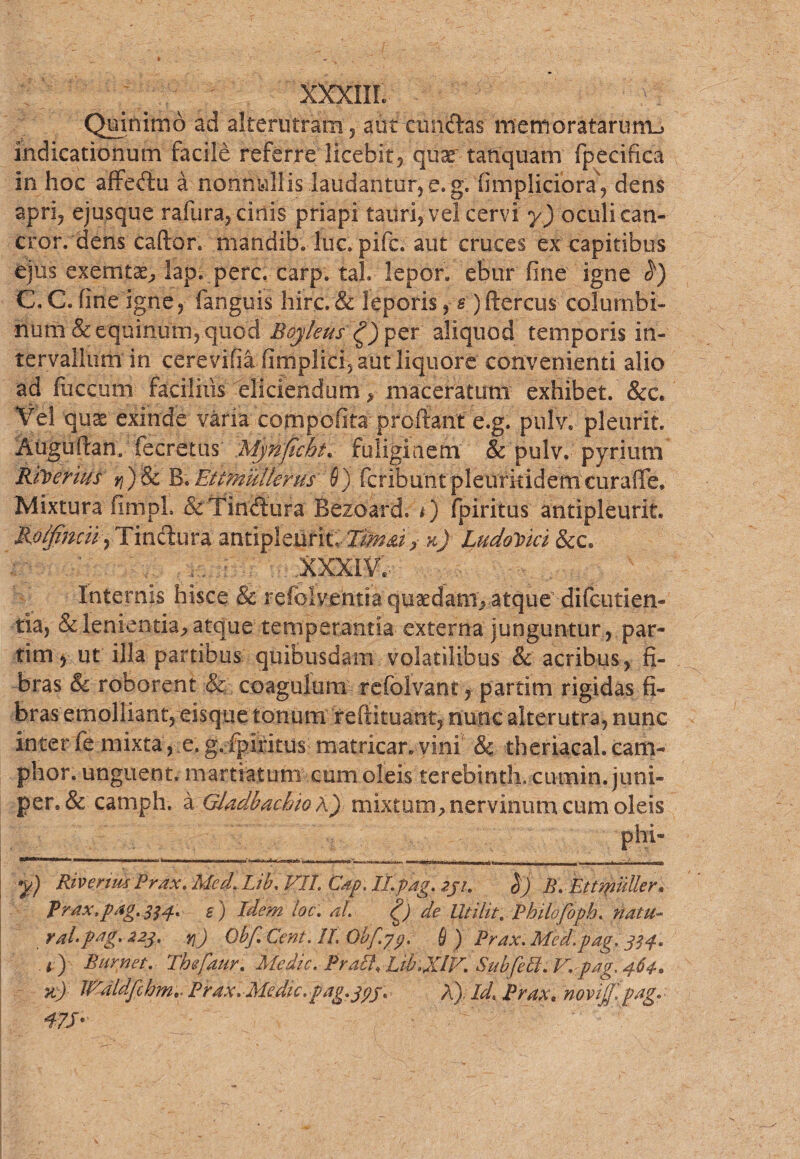 XXXIII. . ) Quinimo ad alterutram , aut cunctas memoratarunu indicationum facile referre licebit, quae' tanquatn fpecifica in hoc affeflu a nonnullis .laudantur, e. g. fimplidora\ dens apri, ejusque rafura, cinis priapi tauri, vel cervi y) oculi can- cror. dens caftor» mandib. lue» pife. aut cruces ex capitibus ejus exemtae, lap. perc. carp. taL lepor, ebur fine igne C.C.fine igne, fanguis hirc.& leporis,e )ftercus columbi¬ num & equinum, quod Boykus 0p$Y aliquod temporis in¬ tervallum in cerevifia fimplici, aut liquore convenienti alio ad fuccum faciliiis eliciendum, maceratum exhibet. &c. Vel quae exinde varia cornpofita- prcftant e.g. pulv. pleurit. Auguftan,' fecretus Mjnjicht. fuliginem & pulv. pyrium Rfoerius n)Sc B;Etfrnufterus'\9) feribuntpleurkidemcurafle. Mixtura fimpL &Tindura Bezoard. 0 fpiritus antipleurit. Rolfincup Tinftura antipleurit. Ttmd> k) LudoVtci &c. .XXXI?. Internis hisce & refolv.entra qusedam, atque difeutien- tia, & lenientia, atque temperantia externa junguntur, par- tim y ut illa partibus quibusdam volatilibus & acribus, fi¬ bras & roborent & coagulum refolvant, partim rigidas fi¬ bras emolliant, eisque tonum reftituant, nunc alterutra, nunc inter fe mixta, e.g.fpiritus matricar.vini & theriacal.cam- phor. unguent, m artiat um cum oleis terebinth. curnin. juni- per, & camph. a Gladbachiok') mixtum,nervinum cum oleis y) Riverius Prax\ Med. Lib, VII Cap. ILpag. iju h) B. Ettmulier, Prax.pag.^p* s) Idem kc: al g) de Uti Ut. Philofopb. natu- ralpng. 223. yjj Qbf. Ccnt. II, Obf.jp, fi ) Prax. Mcd.pag, 334. i ) Biirnet. Thefaur. Medie, Praei, ItbgCiV. Sub feli. V.pag, 464. %) IValdfchm.. Prax. Medie.pag.jpj. A). Id* Prax. novifpag. 47J'