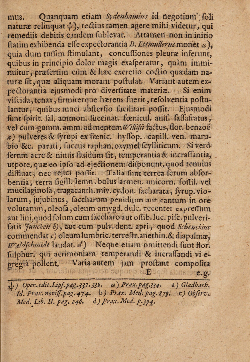 mus. Quanquam etiam Sydenhamius id negotium ;foIi naturas relinquat ip), redius tamen agere mihi videtur, qui remediis debitis eandem fublevat. Attamen non in initio ftatim exhibenda e(Tc expe&orantia £. Etfwt/derusmonet quia dum tuflim ftimulant, concufliones pleurae inferunt, quibus in principio dolor magis exafperatur, quam immi¬ nuitur, prae ferti m cum & haec excretio codio quaedam na* turae fit, quae aliquam moram poftulat. Variant autem ex* pedtorantia ejusmodi pro diverfitate materia. Si enim vifcida, tenax, firmiterque haerens fuerit,refolventia poftu- lantur, quibus muci abflerfio facilitari poffit. Ejusmodi funt fpirit. fal. antmon. fuctinat. foenicul. anif. faflafratus, vel cum gumm. amm. admentem^i%K fadlus, flor, benzoe a) pulveres & fyrupi ex foenic* hyflop. capill. ven. maru- bio &c. parati, fuccus raphan.oxymel fcylliticum. Si vero fernm acre& nimis fluidum fit, temperantia & incraflantia, _ utpote, quae eo ipfo ad ejectionem difponunt, quod tenuius diffluat , nec rejici poHit. Talia fnnt terrea ferum abfor- bentia, terra figtll. lenin.bolus armem unicorn. foffih vel ! mucilaginofa, tragacanth.miv. cydom facharata, fyrup. vio¬ larum, jujubinus, faccharum penidipm anr cantum in ore volutatum,oleofa,oleum amygd. dulc. recenter cApreftiim aut lini}quod folum cum faccharo aut offib. luc. pifc. pulveri- fatis Juncken £), aut cum pulv.dent. apri, quod Schenckius j commendat c) oleumlumbric. terreflr.anethin.&diapalmae, IPaldfchmidt laudat, d) Neque etiam omittendi funt flor, fulphur. qui acrimoniam temperandi & incra(fandi vi e- are°i& pollent. Varia autem jam proflant compofita E c.g. . m I IMMM II I I ‘ ’ * 1 ***'  1 1 — —• Oper.edit.Lipf.pag.jP'338. co) Prax.pag.334. a) Gladbach. . Id. Prax.noviJf.pag.474. h) Prax. Med. pag. $7$. c) Obferv»