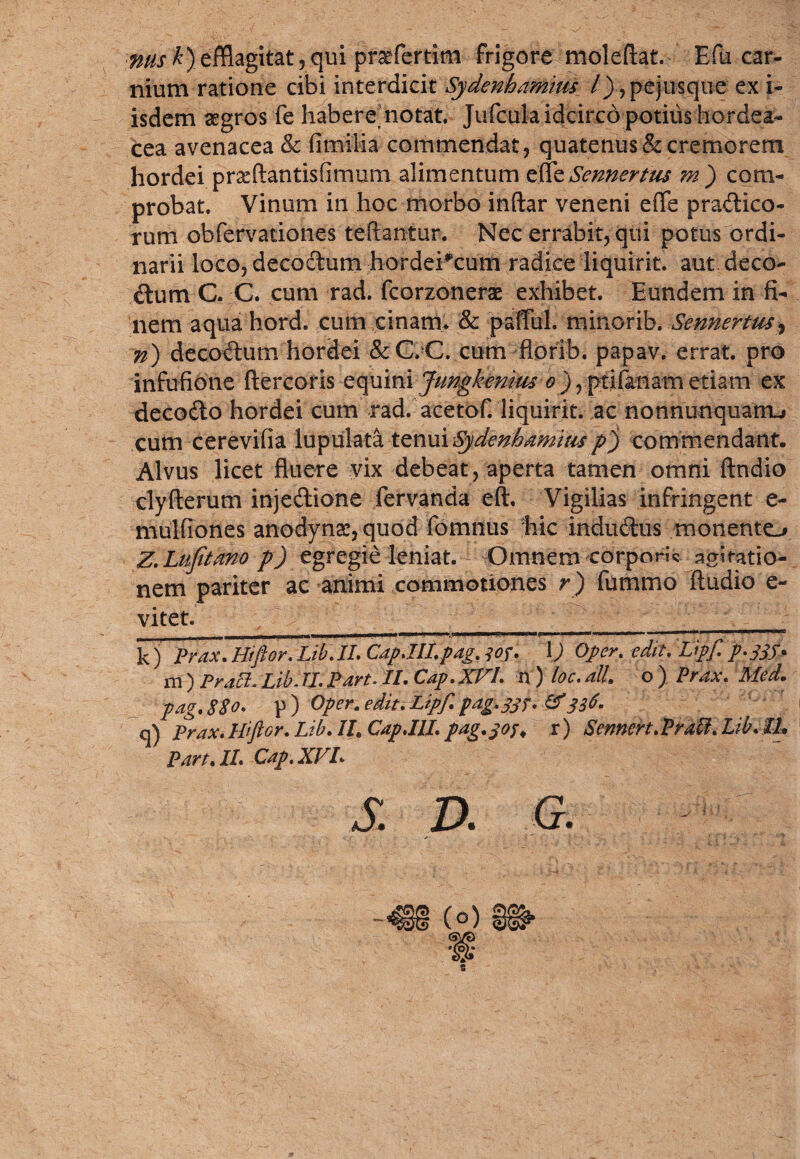 nus k)efflagitat, qui praefertim frigore moleftat. E fu car¬ nium ratione cibi interdicit Sydenhamms l) ,pejusque ex i- isdem aegros fe habere, notat. Jufcula idcirco potilis hordea¬ cea avenacea & fimilia commendat, quatenus & cremorem hordei prafflantisfimum alimentum efle Sennertus m') com¬ probat. Vinum in hoc morbo inftar veneni eiTe pradico- rum obfervationes teftantur. Nec errabit, qui potus ordi¬ narii loco, decodum hordei^cum radice liquirit. autdeco- dum C. C. cum rad. fcorzonerae exhibet. Eundem in fi¬ nem aqua hord. cum cinatm & paflul. minorib. Sennertus, n) decodum hordei &C. C. cum florib. papav. errat, pro infufione ftercoris equini Jungkenms o ) ? ptifanam etiam ex decodo hordei cum rad. acetof. liquirit. ac nonnunquarru cum cerevifia lupulata tenui Sydenhamitis p) commendant. Alvus licet fluere vix debeat, aperta tamen omni ftndio clyfterum injedione fervanda eft. Vigilias infringent e- mulflones anodynae, quod fomnus hic indudus monento Z.Lufitano p) egregie leniat. Omnem corpori agiratio- nem pariter ac animi commotiones r) fummo Audio e- vitet. __________ kj Prox, Hiftor. Lib. II. Cap.III.pag. jof. I) Oper. edit. Upf. p.jjf. m) Praei. Lib. II. Part. II. Cap.XVl. n ) loc. ali. o ) Prax. Med. pag. SSo. p ) Oper. edit. Lipf. pag.pjf. &336. q) Prax. Hiftor. Lib. II. Cap.IIl. pag.305. r) Scnnert.Prati. Lib. IL Part.II. Cap.XVL