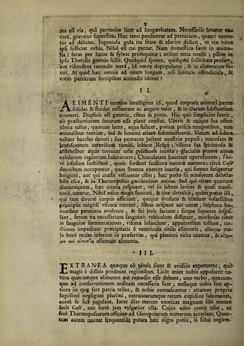 ma eft via, qua pervenire licet ad longaevitatem. Neceffarlls levatur na* tura, gravatur fuperfluis. Haec tanti penduntur ad perniciem, quanti emun¬ tur ad delicias. Ingeniofa gula ita fitire & efurire didicit, ut vix totus ipfi fufficiat orbis. Nihil eft cui parcat. Nam domeftica faevit in anima¬ lia ; feras per lucos & fylras profequitur; avibus retia tendit ; piTces in ipfo Thetidis gremio fallit. Quidquid fponte, quidquid follicitata profert, 'aut vifceribus recondit terra, id omne depopulatur, & in alimentum’fu- mit. At quid haec omnia ad vitam longam, nifi fanitatis offendicula, &- cotes parcarum forcipibus acuendis idonei ? ALIMENTI nomine IntelHgltur id, quod corporis animati partes folidas & fluidas reftaurare ac augere valet, & in illarum fubftantiam converti. Duplicis eft generis, cibus & potus. Hic quo fimplicior fuerit, eo praeftantiorem futurum effe plane conftat. Ubivis & cuique fua offert ubera tellus, quorum latex, aqua fcilicet, potum prifcis temporibus, non animalibus tantum, fed & homini etiam' fubminiftravit. Vinum ad fidera tollant baccho devoti; fua pomacea ja&ent neuftriae populi; mucofam &£ ientefcentem eerevifiam tumidi bibant Belgae; vifcera fua fpirituofis & ardentibus aquis torreant urfae gelidioris incolae; glaciales potent aquas- calidarum regionum habitatores; Chocolatam hauriant operofiorem; The- ve infufum forbillent, queis fordent faciliora naturae munera': circa Cafe decoCum occupentur, quos ftrenua exercet inertia , qui fomno fatigantur longiori, aut qui craflis vefcuntur cibis; haec potio fit otioforum deleCa- bilis efca, & in Thermopoliis, gau lentium anima. Sed qui vitam quaerunt diuturniorem, haec omnia refpuant, vel iis faltem leviter & quafi tranfi- torie, utantur. Nihil enim magis fanitati, & vitae detrahit r quam potus illi, qui tam diverse corpus afficiunt, quique evolutis & nimium volatilibus principiis turgidi vifcera torrent, fibras crifpant aut urunt, falphura hu¬ moribus permixta evolvunt , & fui juris faciunt; ficque liquores infjaif- fant, ferum ita neceffarium fanguinis vehiculum diflipant, morbofas cient in fanguine fermentationes, vifcera infarciunt , appetentiam tollunt, co¬ ciones impediunt praecipitatis e ventriculo citius alimentis, aliaque ma¬ la bene multa inferunt iis praefertim , qui pleniori viCu utuntur, & tfoy- fx* «utrt7r1cc affumunt alimenta* * III. • r* •» X . , . . ^ ' 4 1 ' 't . ) * i 1 * rj r • * ; • , * Y EXTRA N E A quasque eo pluris fiunt & avidius expetuntur, qub* magis e diflitis prodeunt regionibus. Licet enim nobis appofuerit na¬ tura quaecumque alimento aut remedio effe debent, uno verbo , quaecum¬ que ad confervationem noftram neceffaria funt ; nullaque nobis fint ap¬ tiora iis qu$ fert patria tellus, & nobis connafcuntur: attamen propria^ faepiffime negligunt plurimi, extranearumque rerum cupidine laborantes, aurea fe fica jugulant. Inter illas merces exoticas magnum fibi nomen fecit Cafe, nec forte jam vulgatior ulla. Cujus adeo crevit ufus , uc Iere Thermopoliorum officinae ad Oinopolarum numerum accedant. Quan¬ tum autem Upceat frequentius potata haec nigra potfo, is folus negave-