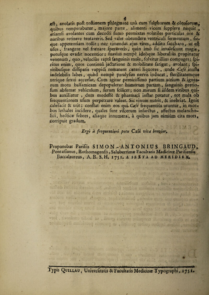 *ft, avolatis pofl: toftionem phlegmate una cum fulpliurum & olqoCbrtuw^ «quibus temperabatur , majore parte , alimenti vicem fupplere nequit , etiamfi avolantes cum decoeli fumo permixtas volatiles particulas ore Sc naribus retinere tentaveris. Sed valet obtundere ventriculi fermentum , (ic- que appetentiam tollit; nec timendas ejus vires, addito faecharo, ut efi ufus, frangere vel fraenare fperaveris, quin imo fic invalefcunt magis , potufque evadit nocentior; fuavius nempe ideoque liberalius propinatur venenum, quo, velocius rapta fanguin is mole, folvitur illius compages; fpi- ritus enim, quos continua jadlatione & mobilitate fatigat, avolant; fpi* jitibufque diflipatis vappidi remanent ceteri liquores , unde 'Cafe' inuft* indelebilis labes, quod nempe paralyfun nervis inducat, flerilitatemque utrique fexui accerlat. Cum igitur pernicilTimo partium .acrium & ignea* rum motu balfamicam depopuletur humorum partem, fanguinis pretio* fum ab fumat vehiculum, ferum fcilicet; non mirum fi iifdem viribus qui¬ bus auxiliatur , dum modefte & pharmaci inftar p.otatur, tot mala ob frequentiorem ufum perpetrare valeat. Sic vinum nutrit, & inebriat. Ignis calefacit & urit; conflat enim eos qut Cafe frequentius utuntur, in mor¬ bos lethales incidere, quales funt yifcerura infardius , affe&us melancho¬ lici, he&icae febres, aliaque innumera, a quibus jam nimium cita mors, corripuit gradum. ; v : Ergo a frcquentiori potu Cafe vita brevior» Proponebat Pariflis SIMON -ANTONIUS BRINGAUD» jPontxfianus, Rothomagenhs, Saluberrimae Facultatis Medicinae Parifienfi$ Raccalaureus > A, R. S. H, 1751, & HA ad meridieau i iypis Quillau, Univerntatis & Facultatis Medicinas Typographi, 1751*