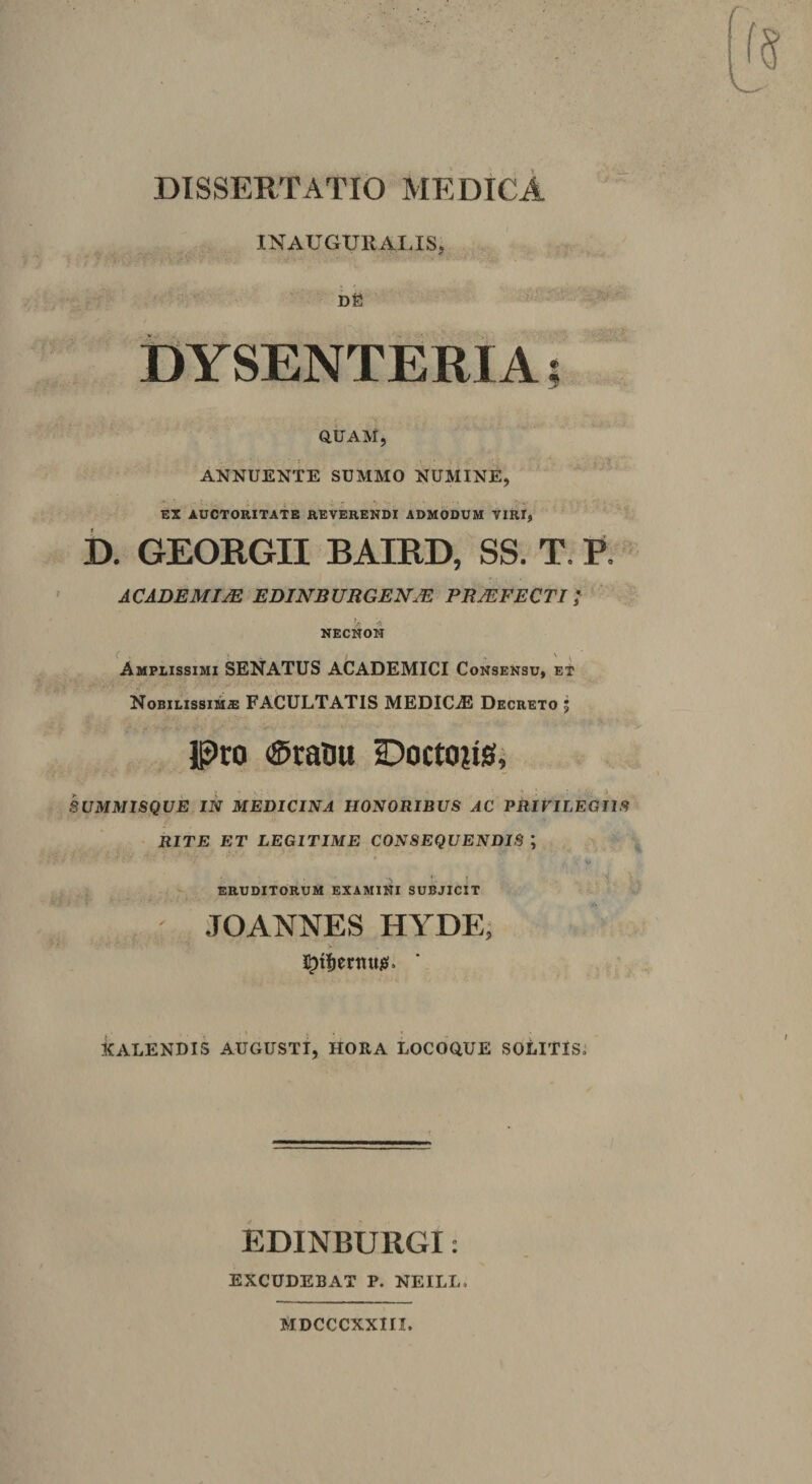 DISSERTATIO MEDICA  INAUGURALIS, ;• DE ■ ^ ±)YSENTERI A; OtlAM, ANNUENTE SUMMO NUMINE, EX AUCTORITATE REVERENDI ADMODUM VIRI, b. GEORGII BAIRD, SS. T. R ACADEMIM EDINBURGEN^ PROFECTI I NECNON Amplissimi SENATUS ACADEMICI Consensu» eT NoBiLissiMiE FACULTATIS MEDICiE Decreto j Pto ®raliu Doctoiis, SUMMISQUE IN MEDICINA HONORIBUS AC PRIVILEGIIS RITE ET LEGITIME CONSEQUENDIS ; * . V ERUDITORUM EXAMINI SUBJICIT JOANNES HA^DE; V' KALENDIS AUGUSTI, HORA LOCOQUE SOLITIS,* EDINBURGi: EXCUDEBAT P. NEILL. MDCCCXXIII.
