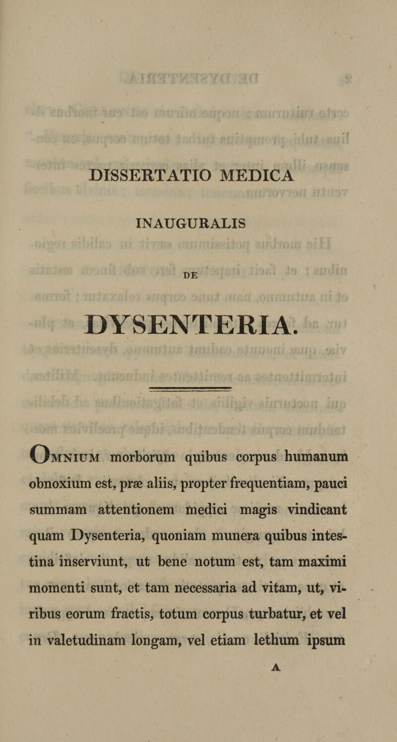 INAUGURATIS DE DYSENTERIA. Omnium morborum quibus corpus humanum obnoxium est, prae aliis, propter frequentiam, pauci summam attentionem medici magis vindicant quam Dysenteria, quoniam munera quibus intes¬ tina inserviunt, ut bene notum est, tam maximi momenti sunt, et tam necessaria ad vitam, ut, vi¬ ribus eorum fractis, totum corpus turbatur, et vel in valetudinam longam, vel etiam lethum ipsum A