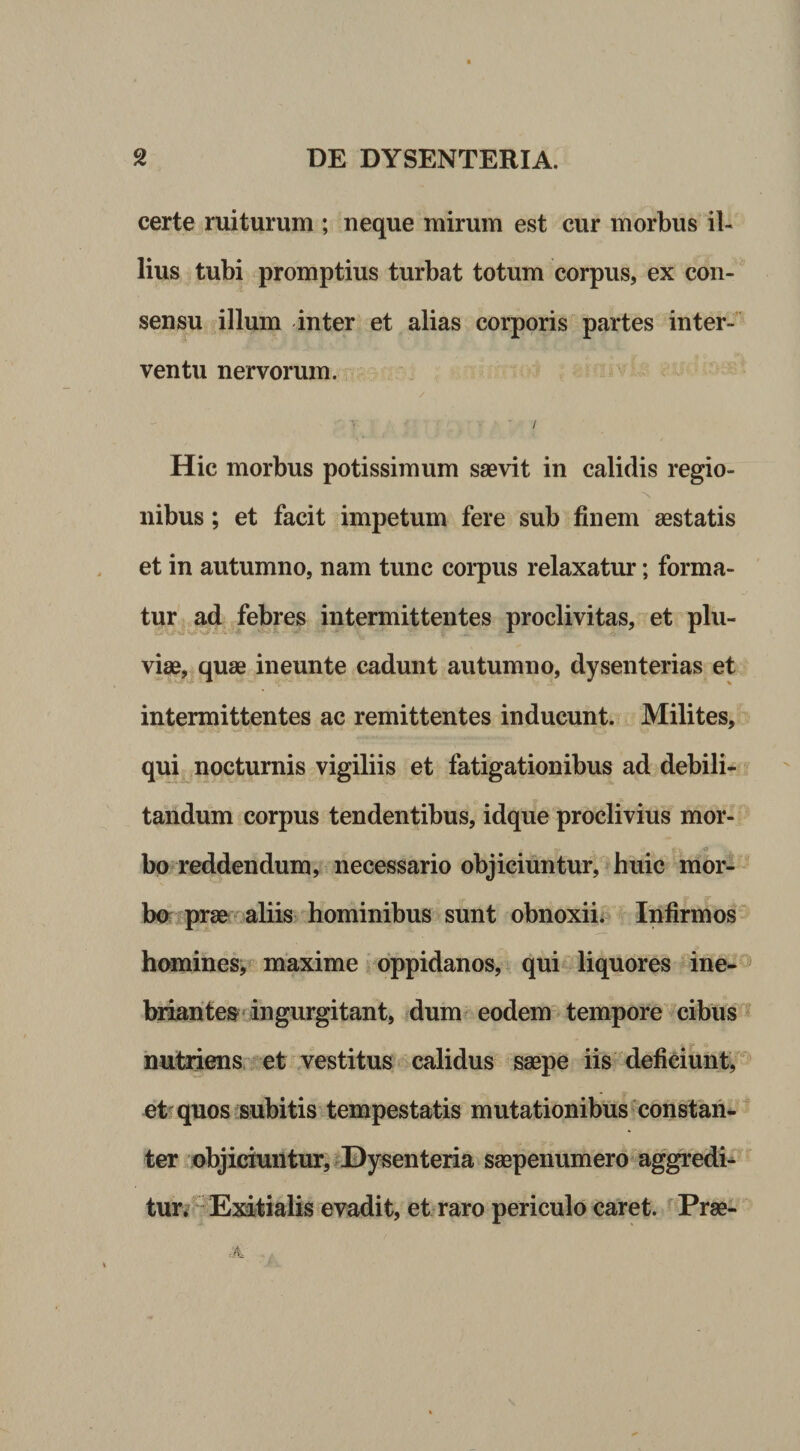 certe ruiturum ; neque mirum est cur morbus il¬ lius tubi promptius turbat totum corpus, ex con¬ sensu illum inter et alias corporis partes inter¬ ventu nervorum. / Hic morbus potissimum saevit in calidis regio- nibus; et facit impetum fere sub finem aestatis et in autumno, nam tunc corpus relaxatur; forma¬ tur^ ad febres intermittentes proclivitas, et plu¬ viae, quae ineunte cadunt autumno, dysenterias et intermittentes ac remittentes inducunt. Milites, qui nocturnis vigiliis et fatigationibus ad debili¬ tandum corpus tendentibus, idque proclivius mor¬ bo reddendum, necessario objiciuntur, huic mor- bo' prae^* aliis hominibus sunt obnoxii; Infirmos homines,maxime oppidanos, qui liquores ine-*^ biiantes‘ringurgitant, dum eodem tempore cibus nutriens et vestitus calidus saepe iis deficiunt, et quos subitis tempestatis mutationibus constan* ter objiciuntur, ^Dysenteria saepenumero aggredi-^ tur, ^Exitialis evadit, et raro periculo caret. ^ Prae-