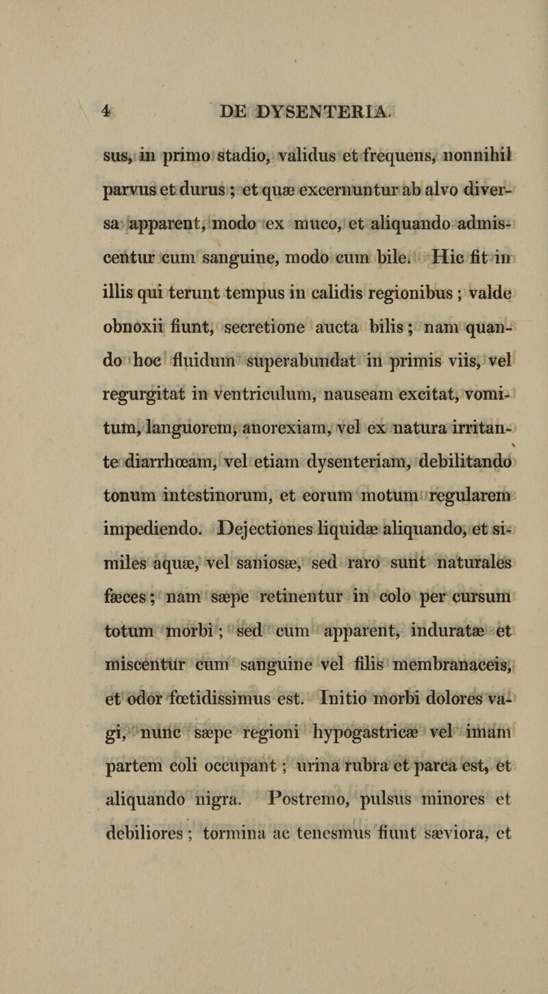 sus, iii primo’stadio, validus et frequens, nonnihil parvus et durus; et quse excernuntur ab alvo diver¬ sa apparent, «modo ex muco, et aliquando admis¬ centur cum sanguine, modo cum bile. Hic fit in illis qui terunt tempus in calidis regionibus; valde obnoxii fiunt, secretione aucta bilis; nam quan¬ do hoc fluidum superabundat in primis viis, veb regurgitat in ventriculum, nauseam excitat, vomi¬ tum, languorem^ anorexiam, vel ex natura irritan-^ te diarrhoeam, vel etiam dysenteriam, debilitando tonum intestinorum, et eorum motum regularem impediendo. Dejectiones liquidse aliquando, et si¬ miles aquae, vel saniosae, sed raro sunt naturales faeces; nam saepe retinentur in colo per cursum^ totum morbi; sed cum apparent, induratae et miscentur cum sanguine vel filis membranaceis,! et odor foetidissimus est. Initio morbi dolores va-^ gi, nunc saepe regioni hypogastricae vel imam partem coli occupant; urina rubra et parca est, et aliquando nigra. Postremo, pulsus minores et debiliores; tormina ac tenesmus fiunt saeviora, et