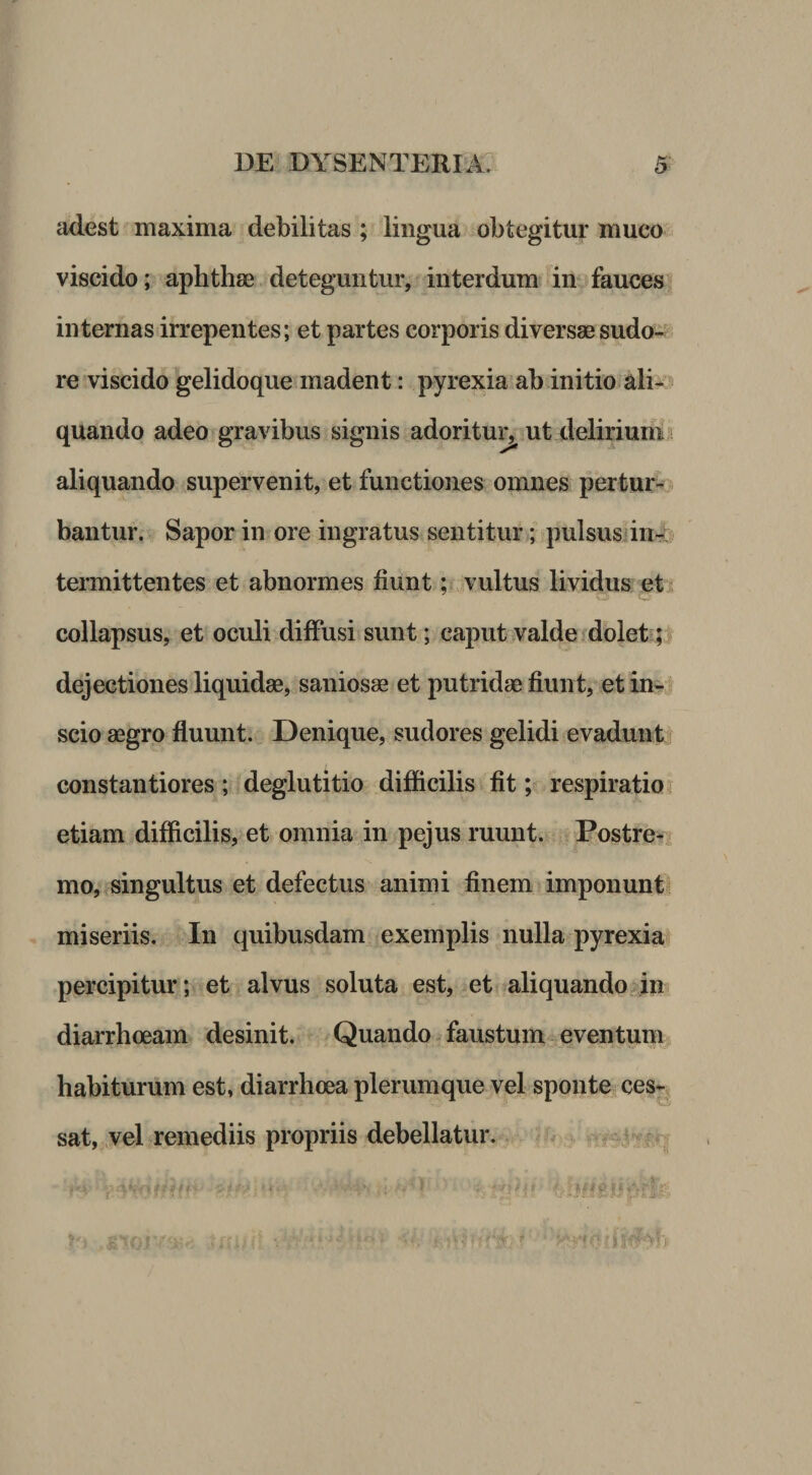 adest maxima debilitas ; lingua obtegitur muco viscido; aphthae . deteguntur, interdum in^faucesf internas irrepentes; et partes corporis diversae sudo- re viscido gelidoque madent: pyrexia ab initio^ali- quando adeo gravibus signis adoritu^ ut delirium i aliquando supervenit, et functiones omnes pertur¬ bantur. Sapor in ore ingratus sentitur; pulsusdn--: termittentes et abnormes fiunt; vultus lividus et i collapsus, et oculi diffusi sunt; caput valde fdoletq dejectiones liquidae, saniosae et putridae fiunt, et scio aegro fluunt. Denique, sudores gelidi evadunt constantiores ; deglutitio difficilis fit; respiratio i etiam difficilis, et omnia in pejus ruunt. Postre¬ mo, singultus et defectus animi finem imponunt miseriis. In quibusdam exemplis nulla pyrexia percipitur; et alvus soluta est, et aliquandodu diarrhoeam desinit. Quando faustum eventum habiturum est, diarrhoea plerumque vel sponte, ces-^ sat,;.vel remediis propriis debellatur.