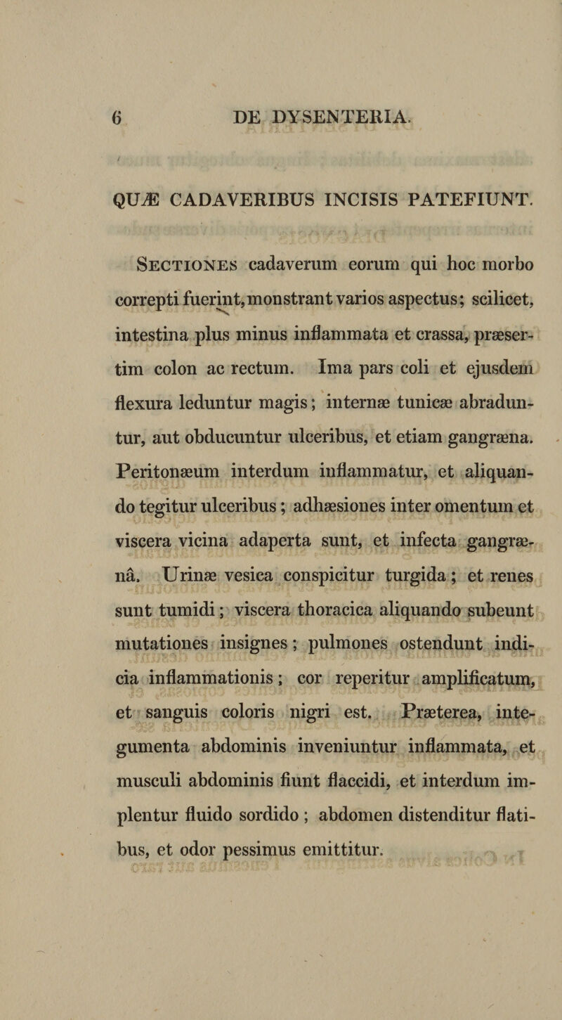 / QU^ CADAVERIBUS INCISIS PATEFIUNT. Sectiones cadaverum eorum qui hoc morbo correpti fuerint, monstrant vari os aspectus; scilicet, intestina .plus minus inflammata et crassa, praeser¬ tim colon ac rectum. Ima pars coli et ejusdem flexura leduntur magis; internae tunicae abradun¬ tur, aut obducuntur ulceribus, et etiam gangraena. Peritonaeum interdum inflammatur, et aliquan- do tegitur ulceribus; adhaesiones inter omentum et viscera vicina adaperta sunt, et infecta gangrae¬ na. Urinae vesica conspicitur turgida; et renes sunt tumidi; viscera thoracica aliquando subeunt mutationes insignes; pulmones ostendunt indi¬ cia inflammationis; cor reperitur amplificatum, et sanguis coloris nigri est. Praeterea, inte- gumenta abdominis inveniuntur inflammata, et musculi abdominis fiunt flaccidi, et interdum im¬ plentur fluido sordido ; abdomen distenditur flati¬ bus, et odor pessimus emittitur.