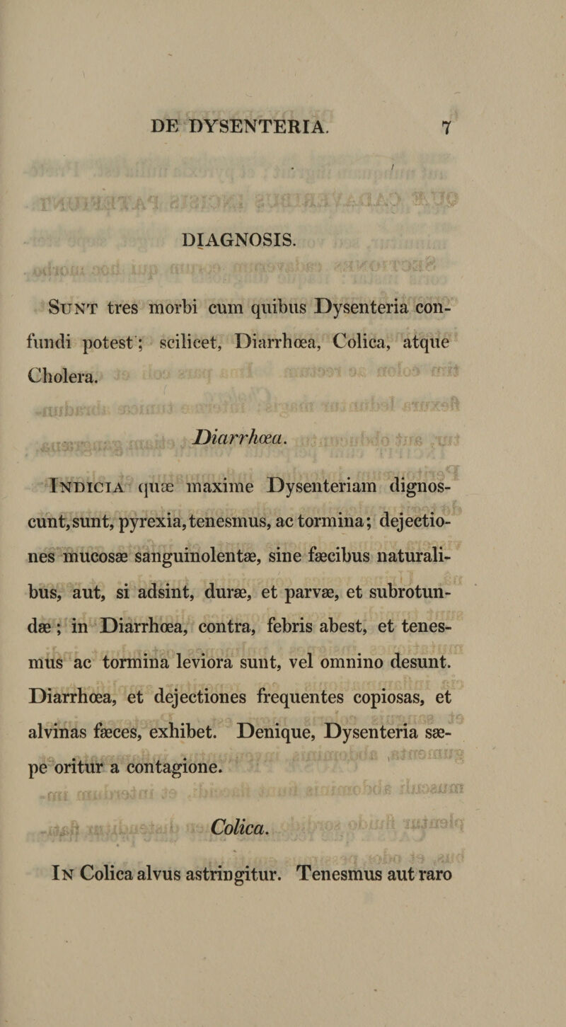 DIAGNOSIS. Sunt tres morbi cum quibus Dysenteria con¬ fundi potest; scilicet, Diarrhoea, Colica, atque Cholera. .. . Diarrhoea. ' >i.r. V: ^ j ' Indicia quee maxime Dysenteriam dignos¬ cunt, sunt, pyrexia,tenesmus, ac tormina; dejectio¬ nes-mucosae sanguinolentae, sine faecibus naturali¬ bus, aut, si adsint, durae, et parvae, et subrotun¬ dae ; in Diarrhoea, contra, febris abest, et tenes¬ mus ac tormina leviora sunt, vel omnino desunt. Diarrhoea, et dejectiones frequentes copiosas, et alvinas faeces, exhibet. Denique, Dysenteria sae- i . -f pe oritur a contagione. Dr Colica. In Colica alvus astringitur. Tenesmus aut raro