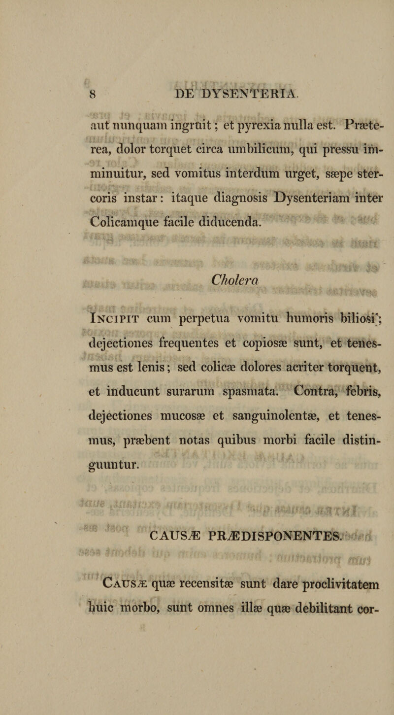 aut nunquam ingruit; et pyrexia nulla est. Praete- rea, dolor torquet circa umbilicum, qui pressu im- minuitur, sed vomitus interdum urget, saepe ster¬ coris instar: itaque diagnosis Dysenteriam inter Colicamque facile diducenda. .l; t'. Cholera Incipit cum perpetua vomitu humoris biliosi; dejectiones frequentes et copiosae sunt, et teiies- mus est lenis; sed colicae dolores acriter torquent, et inducunt surarum spasmata. Contra, febris, dejectiones mucosae et sanguinolentae, et tenes¬ mus, praebent notas quibus morbi facile distin¬ guuntur. CAUS^ PRiEDISPONENTES jMm. -«V. ■ . <; f Caus^ quae recensitae sunt dare proclivitatem huic morbo, sunt omnes illae quae debilitant cor-