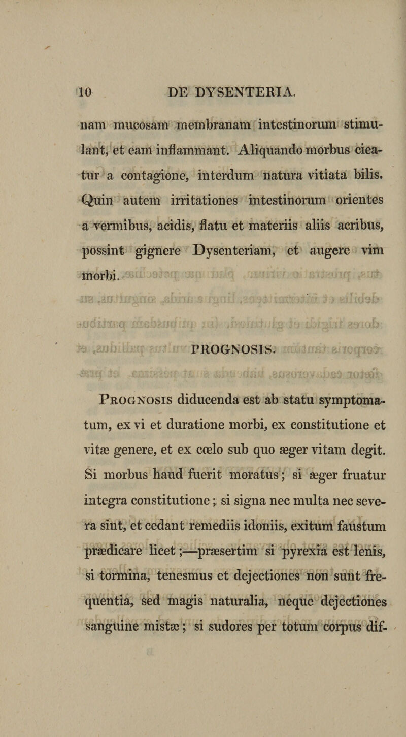 nam mucosam membranam intestinorum stimu¬ lant, et eam inflammant. Aliquando morbus ciea¬ tur a contagione, interdum natura vitiata bilis. Quin autem irritationes intestinorum orientes •a vermibus, acidis, flatu et materiis aliis acribus, possint gignere Dysenteriam, et augere vim morbi. PROGNOSIS. Prognosis diducenda est ab statu symptoma¬ tum, ex vi et duratione morbi, ex constitutione et vitae genere, et ex coelo sub quo aeger vitam degit. Si morbus haud fuerit moratus; si aeger fruatur integra constitutione; si signa nec multa nec seve¬ ra sint, et cedant remediis idoniis, exitum faustum praedicare licet;—praesertim si 'pyrexia est lenis, si tormina, tenesmus et dejectiones non sunt fre¬ quentia, sed magis natmalia, neque dejectiones sanguine mistae; si sudores per totum corpus dif- '