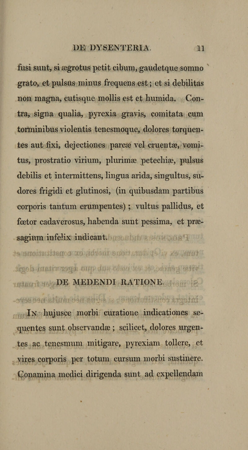 fusi sunt, si aegrotus petit cibum, gaudetque somno grato, et pulsas minus frequens est; et si debilitas non magna, cutisque mollis est et humida. Con¬ tra, signa qualia, pyrexia gravis, comitata cum torminibus violentis tenesmoque, dolores torquen¬ tes aut fixi, dejectiones parcae vel cruentae, vomi¬ tus, prostratio virium, plurimae petechiae, pulsus debilis et intermittens, lingua arida, singultus, su¬ dores frigidi et glutinosi, (in quibusdam partibus corporis tantum erumpentes)vultus pallidus, et foetor cadaverosus, habenda sunt pessima, et prae¬ sagium t infelix indicant. . - it i . r DE MEDENDI RATIONE. .R ^^^=.lN *'hujusce morbi'curatione indicationes se¬ quentes sunt observandae; scilicet, dolores ingen¬ tes ac tenesmum mitigare, pyrexiam tollere, et . vires cornoris per totum cursum morbi sustinere. Conamina medici dirigenda sunt ad expellendam