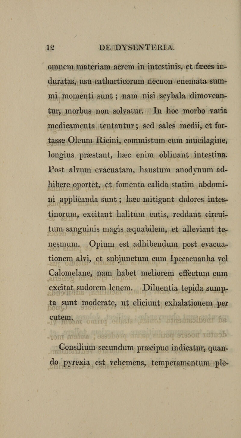 / \ 12 DE DYSENTERIA. omnem materiam acrem in intestinis, et faeces in¬ duratas, usu catliarticorum necnon enemata sum¬ mi momenti sunt; nam nisi scybala dimovean- tur, morbus non solvatur. In lioc morbo varia medicamenta tentantur; sed sales medii, et for- fasse Oleum Hicini, commistum cum mucilagine, longius praestant, haec enim oblinant intestina. Post alvum evacuatam, haustum anodynum ad¬ hibere oportet, et fomenta calida statim abdomi¬ ni applicanda sunt; haec mitigant dolores intes- tinorum, excitant halitum cutis, reddant circui- tum sanguinis magis aequabilem, et alleviant te¬ nesmum. Opium est adhibendum post evacua¬ tionem alvi, et subjunctum cum Ipecacuanha vel Calomelane, nam habet meliorem effectum cum nxcitat sudorem lenem. Diluentia tepida sump¬ ta sunt moderate, ut eliciunt exhalationem per cutem. Consilium secundum praecipue indicatur, quan- ^ pyrexia est vehemens, temperamentum ple-