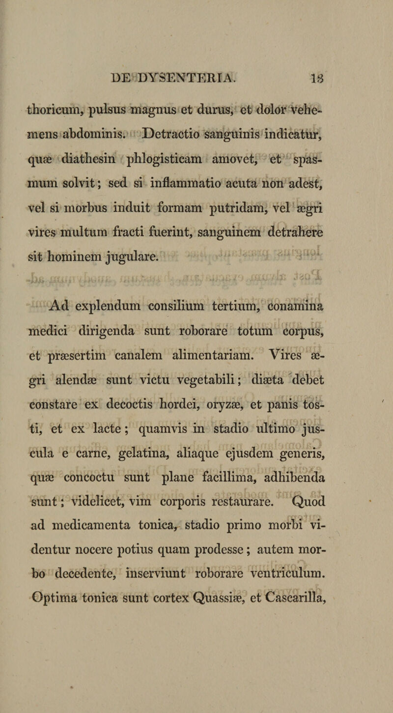 thoricum, pulsus magnus et durus, et dolor Velfe- mens abdominis.» Detractio sanguinis^ indicatur, quae diathesin phlogisticam amovet, et - spas¬ mum solvit; sed si inflammatio acuta non^adest, vel si morbus induit formam putridam, vel aegri vires multum fracti fuerint, sanguinem detrah^efe sit hominem jugulare. 4  Ad explendum consilium tertium, conamina medici dirigenda sunt roborare totum corpus, et praesertim canalem alimentariam. Vires ae¬ gri alendae sunt victu vegetabili; 'diaeta ^deliet constare ex decoctis hordei, oryzae, et panis tos¬ ti, et ex lacte; quamvis in stadio ultimo jus- • cula e carne, gelatina, aliaque ejusdem generis, quae concoctu sunt plane facillima, adhibenda • • • • -jf f i'f sunt; videlicet, vim corporis restaurare. Quod ad medicamenta tonica, stadio primo morbi vi¬ dentur nocere potius quam prodesse; autem mor¬ bo decedente, inserviunt roborare ventriculum. Optima tonica sunt cortex Quassiae^et Casckrilla,