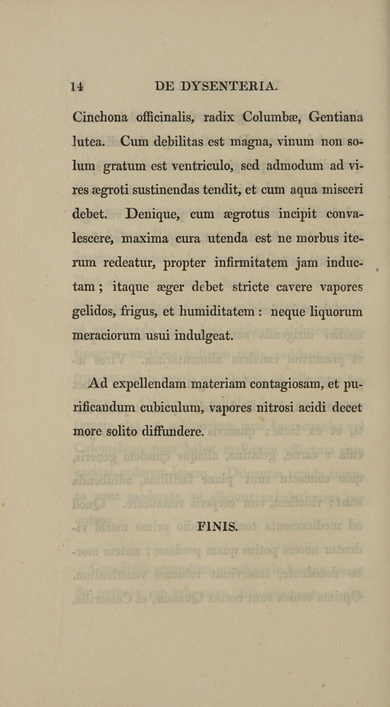 Cinchona ofEcinalis, radix Columbae, Gentiana lutea. Cum debilitas est magna, vinum non so¬ lum gratum est ventriculo, sed admodum ad vi¬ res aegroti sustinendas tendit, et cum aqua misceri debet. Denique, cum aegrotus incipit conva¬ lescere, maxima cura utenda est ne morbus ite¬ rum redeatur, propter infirmitatem jam induc¬ tam ; itaque aeger debet stricte cavere vapores gelidos, frigus, et humiditatem : neque liquorum meraciorum usui indulgeat. Ad expellendam materiam contagiosam, et pu¬ rificandum cubiculum, vapores nitrosi acidi decet more solito diffundere. FINIS.
