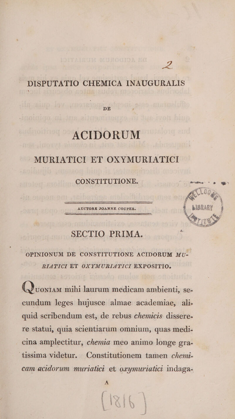JZ DISPUTATIO CHEMICA INAUGURALIS V DE ACIDORUM MURIATICI ET OXYMURIATICI CONSTITUTIONE. AUCTORE JOANNE COUPER. SECTIO PRIMA. OPINIONUM DE CONSTITUTIONE ACIDORUM MU¬ RIATICI ET OXYMURIATICI EXPOSITIO® (Quoniam mihi laurum medicam ambienti, se¬ cundum leges hujusce almae academiae, ali¬ quid scribendum est, de rebus chemicis dissere¬ re statui, quia scientiarum omnium, quas medi¬ cina amplectitur, chemia meo animo longe gra¬ tissima videtur. Constitutionem tamen chemi- cam acidorum muriatici et oxymuriatici indaga- A